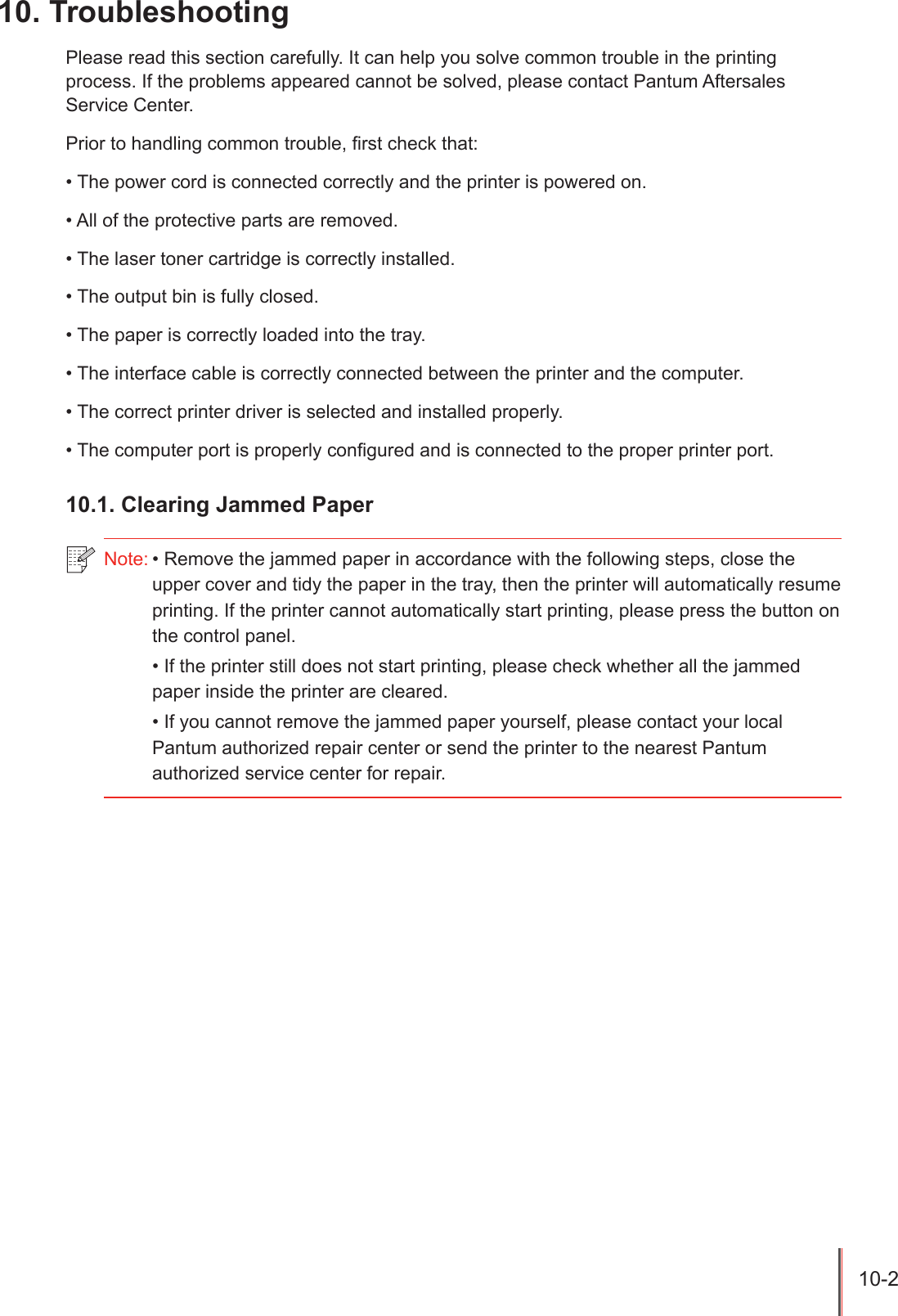 10-2 10. Troubleshooting Please read this section carefully. It can help you solve common trouble in the printing process. If the problems appeared cannot be solved, please contact Pantum Aftersales Service Center.Prior to handling common trouble, rst check that:&bull; The power cord is connected correctly and the printer is powered on.&bull; All of the protective parts are removed.&bull; The laser toner cartridge is correctly installed.&bull; The output bin is fully closed.&bull; The paper is correctly loaded into the tray.&bull; The interface cable is correctly connected between the printer and the computer.&bull; The correct printer driver is selected and installed properly.&bull; The computer port is properly congured and is connected to the proper printer port.10.1. Clearing Jammed Paper Note: &bull; Remove the jammed paper in accordance with the following steps, close the upper cover and tidy the paper in the tray, then the printer will automatically resume printing. If the printer cannot automatically start printing, please press the button on the control panel. &bull; If the printer still does not start printing, please check whether all the jammed paper inside the printer are cleared.  &bull; If you cannot remove the jammed paper yourself, please contact your local Pantum authorized repair center or send the printer to the nearest Pantum authorized service center for repair. 