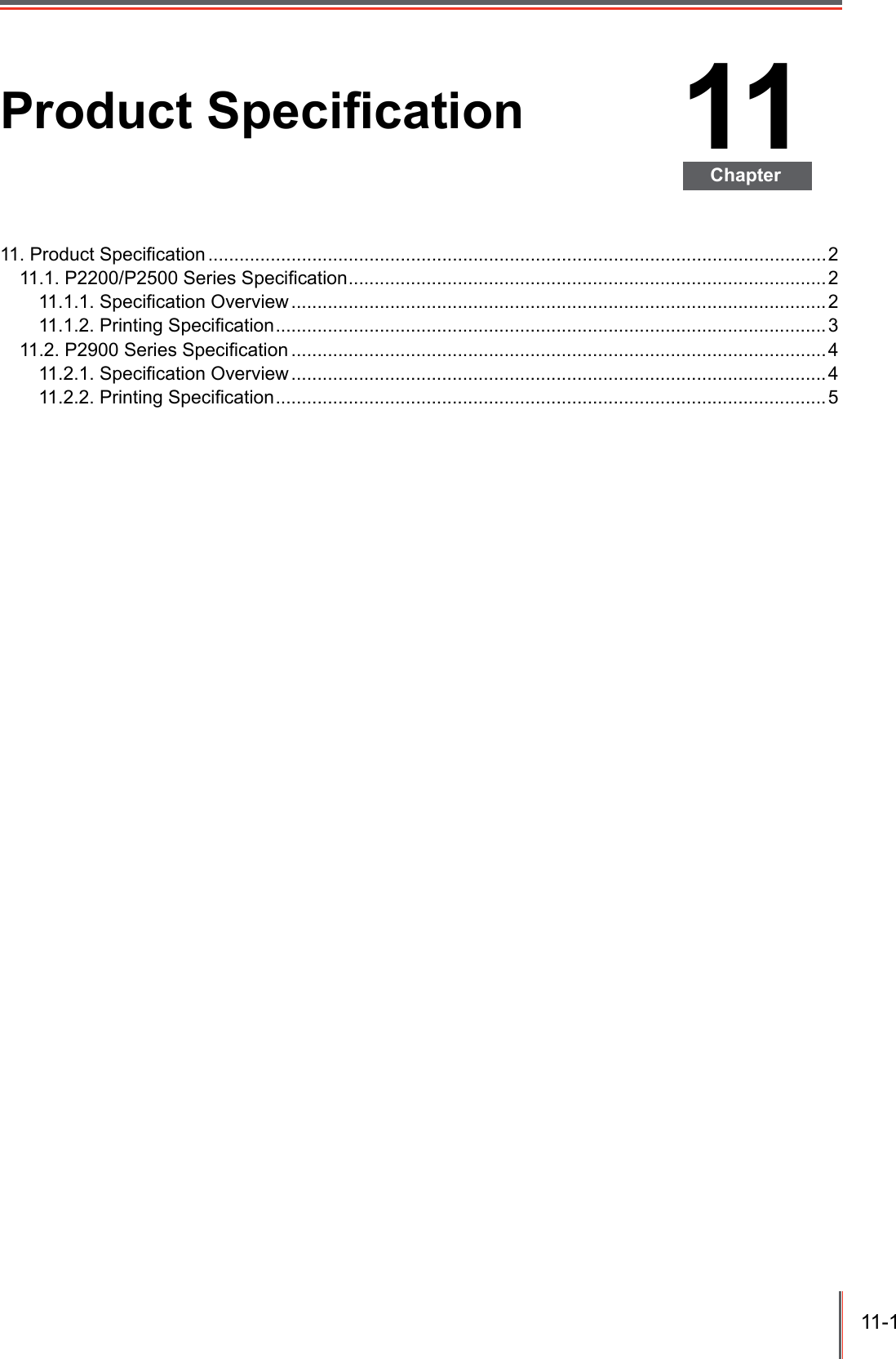 11-1 11ChapterProduct Specication11. Product Specication .......................................................................................................................211.1. P2200/P2500 Series Specication ............................................................................................211.1.1. Specication Overview ....................................................................................................... 211.1.2. Printing Specication ..........................................................................................................311.2. P2900 Series Specication .......................................................................................................411.2.1. Specication Overview ....................................................................................................... 411.2.2. Printing Specication ..........................................................................................................5