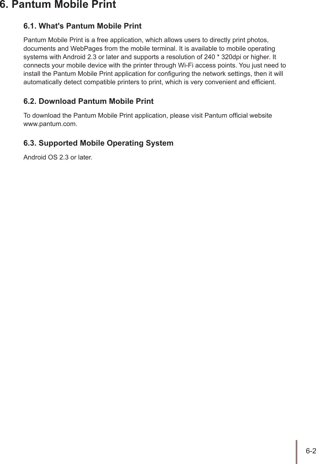 6-2 6. Pantum Mobile Print6.1. What's Pantum Mobile PrintPantum Mobile Print is a free application, which allows users to directly print photos, documents and WebPages from the mobile terminal. It is available to mobile operating systems with Android 2.3 or later and supports a resolution of 240 * 320dpi or higher. It connects your mobile device with the printer through Wi-Fi access points. You just need to install the Pantum Mobile Print application for conguring the network settings, then it will automatically detect compatible printers to print, which is very convenient and efcient. 6.2. Download Pantum Mobile PrintTo download the Pantum Mobile Print application, please visit Pantum ofcial website  www.pantum.com.6.3. Supported Mobile Operating SystemAndroid OS 2.3 or later.