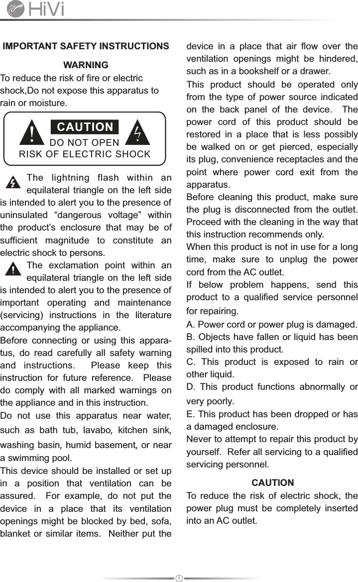 1 IMPORTANT SAFETY INSTRUCTIONS device  in  a  place  that  air  flow  over  the ventilation  openings  might  be  hindered,              WARNING           such as in a bookshelf or a drawer. To reduce the risk of fire or electric  This  product  should  be  operated  only shock,Do not expose this apparatus to  from  the  type  of  power  source  indicated rain or moisture.  on  the  back  panel  of  the  device.    The power  cord  of  this  product  should  be restored  in  a  place  that  is  less  possibly be  walked  on  or  get  pierced,  especially its plug, convenience receptacles and the point  where  power  cord  exit  from  the The  lightning  flash  within  an  apparatus.equilateral  triangle on  the left  side  Before  cleaning  this  product,  make  sure is intended to alert you to the presence of  the  plug is  disconnected from  the  outlet.  uninsulated  “dangerous  voltage”  within  Proceed with the cleaning in the way that the  product’s  enclosure  that  may  be  of  this instruction recommends only.    sufficient  magnitude  to  constitute  an  When this product is not in use for a long electric shock to persons. time,  make  sure  to  unplug  the  power The  exclamation  point  within  an  cord from the AC outlet.equilateral  triangle on  the left  side  If  below  problem  happens,  send  this is intended to alert you to the presence of  product  to  a  qualified  service personnel important  operating  and  maintenance  for repairing.(servicing)  instructions  in  the  literature A. Power cord or power plug is damaged.accompanying the appliance.B. Objects have fallen or liquid has been Before  connecting  or  using  this  appara-spilled into this product.tus,  do  read  carefully  all  safety  warning C.  This  product  is  exposed  to  rain  or and  instructions.    Please  keep  this other liquid.instruction  for  future  reference.    Please D.  This  product  functions abnormally or do  comply  with  all  marked  warnings  on very poorly.the appliance and in this instruction.E. This product has been dropped or has Do  not  use  this  apparatus  near  water, a damaged enclosure.such  as  bath  tub,  lavabo,  kitchen sink, Never to attempt to repair this product by washing basin, humid basement, or near yourself.  Refer all servicing to a qualified a swimming pool. servicing personnel.This device should be installed or set up                 CAUTION       in  a  position  that  ventilation  can  be To  reduce  the  risk  of  electric  shock,  the assured.    For  example,  do  not  put  the power  plug  must  be  completely  inserted device  in  a  place  that  its  ventilation into an AC outlet.openings might be blocked by bed, sofa, blanket or similar items.  Neither put the DO NOT OPENRISK OF ELECTRIC SHOCKCAUTION