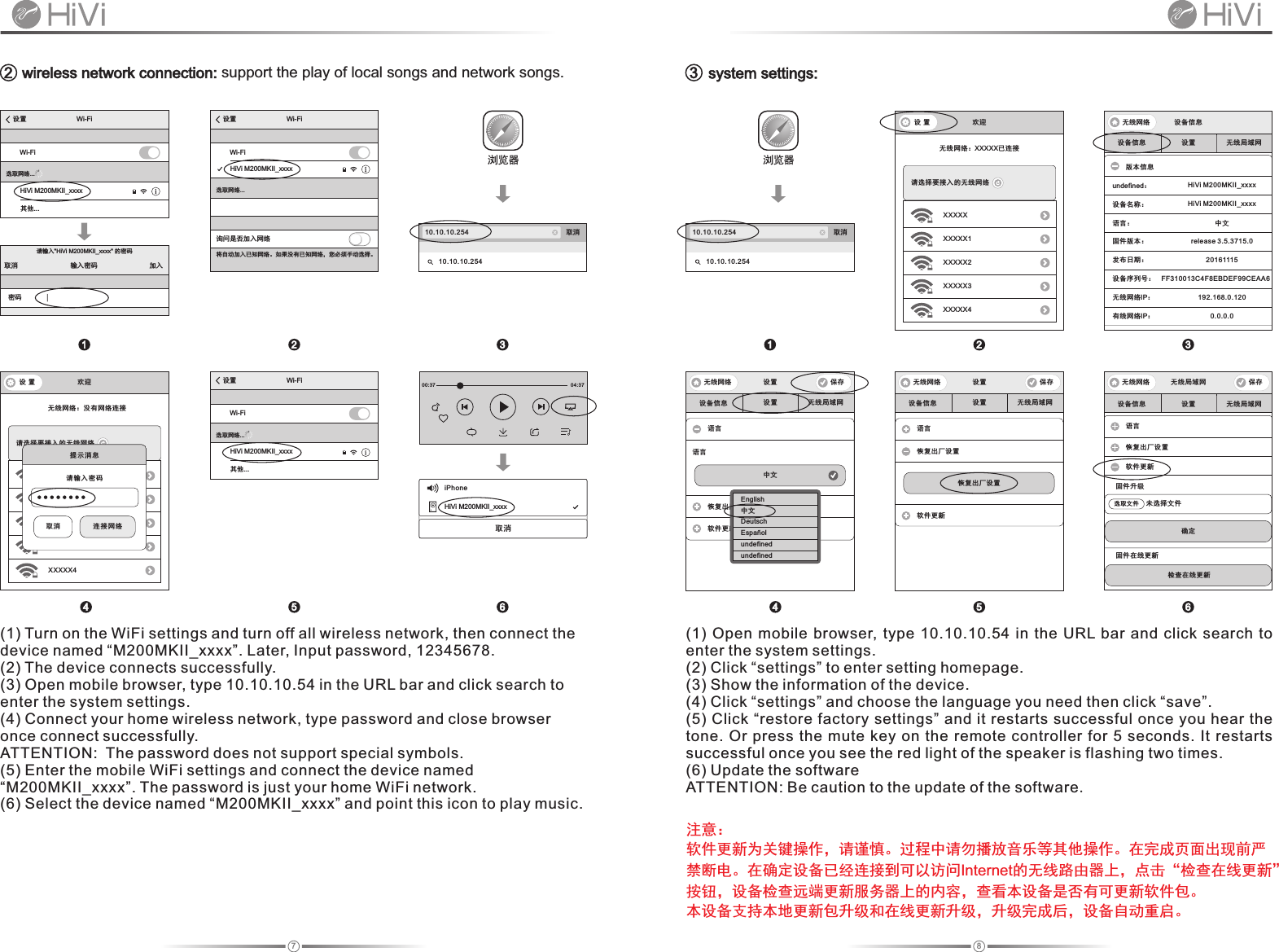 87 wireless network connection: support the play of local songs and network songs.10.10.10.254 取消10.10.10.254浏览器   system settings:2 310.10.10.254 取消10.10.10.254浏览器设 置 欢迎无线网络：XXXXX已连接XXXXX请选择要接入的无线网络XXXX 1XXXXXX2XXXXX3XXXXX4设备信息 设置 无线局域网版本信息undefined：HiVi M200MKII_xxxx设备名称：语言： 中文固件版本： release 3.5.3715.0发布日期： 20161115无线网络IP：192.168.0.120有线网络IP：0.0.0.0无线网络 设备信息设备序列号： FF310013C4F8EBDEF99CEAA6设备信息 设置 无线局域网无线网络 设置 保存语言恢复出厂设置软件更新恢复出厂设置设备信息 设置 无线局域网语言恢复出厂设置软件更新固件升级未选择文件选取文件确定检查在线更新固件在线更新无线网络 无线局域网 保存设备信息 设置 无线局域网无线网络 设置 保存语言语言软件更新中文恢复出厂设置注意：软件更新为关键操作，请谨慎。过程中请勿播放音乐等其他操作。在完成页面出现前严禁断电。在确定设备已经连接到可以访问Internet的无线路由器上，点击“检查在线更新”按钮，设备检查远端更新服务器上的内容，查看本设备是否有可更新软件包。本设备支持本地更新包升级和在线更新升级，升级完成后，设备自动重启。设置 Wi Fi-Wi Fi-HiVi M200MKII_xxxx其他...选取网络...请输入&quot;HiVi M200MKII_xxxx&quot; 的密码输入密码取消 加入密码设置 Wi Fi-Wi Fi-选取网络...询问是否加入网络将自动加入已知网络。如果没有已知网络，您必须手动选择。HiVi M200MKII_xxxxHiVi M200MKII_xxxxEnglish中文DeutschEspañolundefinedundefined1 2 3设置 Wi Fi-Wi Fi-HiVi M200MKII_xxxx其他...选取网络...00:37 04:37iPhoneHiVi M200MKII_xxxx取消设 置 欢迎无线网络：没有网络连接XXXXX请选择要接入的无线网络XXXX 1XXXXXX2XXXXX3XXXXX4提示消息 请输入密码 取消  连接网络(1) Turn on the WiFi settings and turn off all wireless network, then connect the device named “M200MKII_xxxx”. Later, Input password, 12345678.(2) The device connects successfully.(3) Open mobile browser, type 10.10.10.54 in the URL bar and click search to enter the system settings.(4) Connect your home wireless network, type password and close browser once connect successfully.ATTENTION:  The password does not support special symbols.(5) Enter the mobile WiFi settings and connect the device named “M200MKII_xxxx”. The password is just your home WiFi network.(6) Select the device named “M200MKII_xxxx” and point this icon to play music.4 5 6(1)  Open  mobile  browser,  type  10.10.10.54 in  the  URL  bar  and  click  search  to enter the system settings.(2) Click “settings” to enter setting homepage.(3) Show the information of the device. (4) Click “settings” and choose the language you need then click “save”.(5) Click “restore factory settings” and it restarts successful once you hear the tone. Or press  the  mute  key  on  the  remote  controller  for  5  seconds. It restarts successful once you see the red light of the speaker is flashing two times.(6) Update the softwareATTENTION: Be caution to the update of the software.1 2 34 5 6