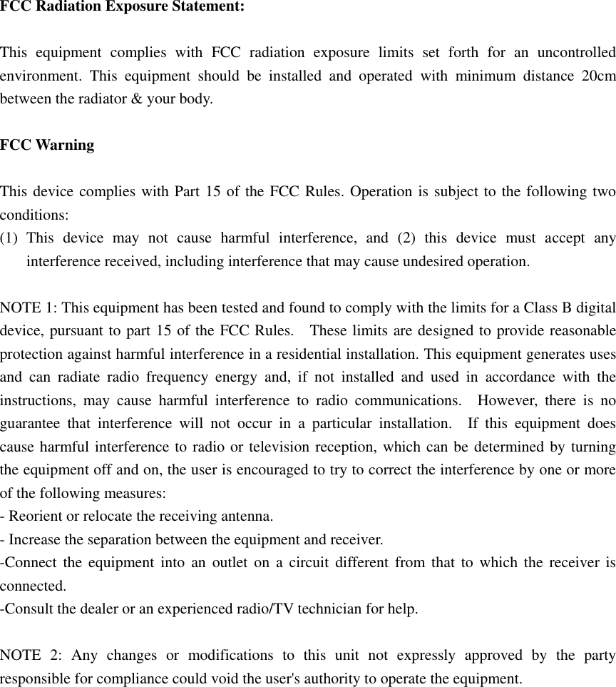  FCC Radiation Exposure Statement:  This  equipment  complies  with  FCC  radiation  exposure  limits  set  forth  for  an  uncontrolled environment.  This  equipment  should  be  installed  and  operated  with  minimum  distance  20cm between the radiator &amp; your body.  FCC Warning  This device complies with Part 15 of the FCC Rules. Operation is subject to the following two conditions: (1) This  device  may  not  cause  harmful  interference,  and  (2)  this  device  must  accept  any interference received, including interference that may cause undesired operation.  NOTE 1: This equipment has been tested and found to comply with the limits for a Class B digital device, pursuant to part 15 of the FCC Rules.    These limits are designed to provide reasonable protection against harmful interference in a residential installation. This equipment generates uses and  can  radiate  radio  frequency  energy  and,  if  not  installed  and  used  in  accordance  with  the instructions,  may  cause  harmful  interference  to  radio  communications.    However,  there  is  no guarantee  that  interference  will  not  occur  in  a  particular  installation.    If  this  equipment  does cause harmful interference to radio or television reception, which can be determined by turning the equipment off and on, the user is encouraged to try to correct the interference by one or more of the following measures: - Reorient or relocate the receiving antenna. - Increase the separation between the equipment and receiver. -Connect  the  equipment  into  an  outlet  on  a  circuit  different from that  to  which  the  receiver is connected. -Consult the dealer or an experienced radio/TV technician for help.  NOTE  2:  Any  changes  or  modifications  to  this  unit  not  expressly  approved  by  the  party responsible for compliance could void the user&apos;s authority to operate the equipment.  