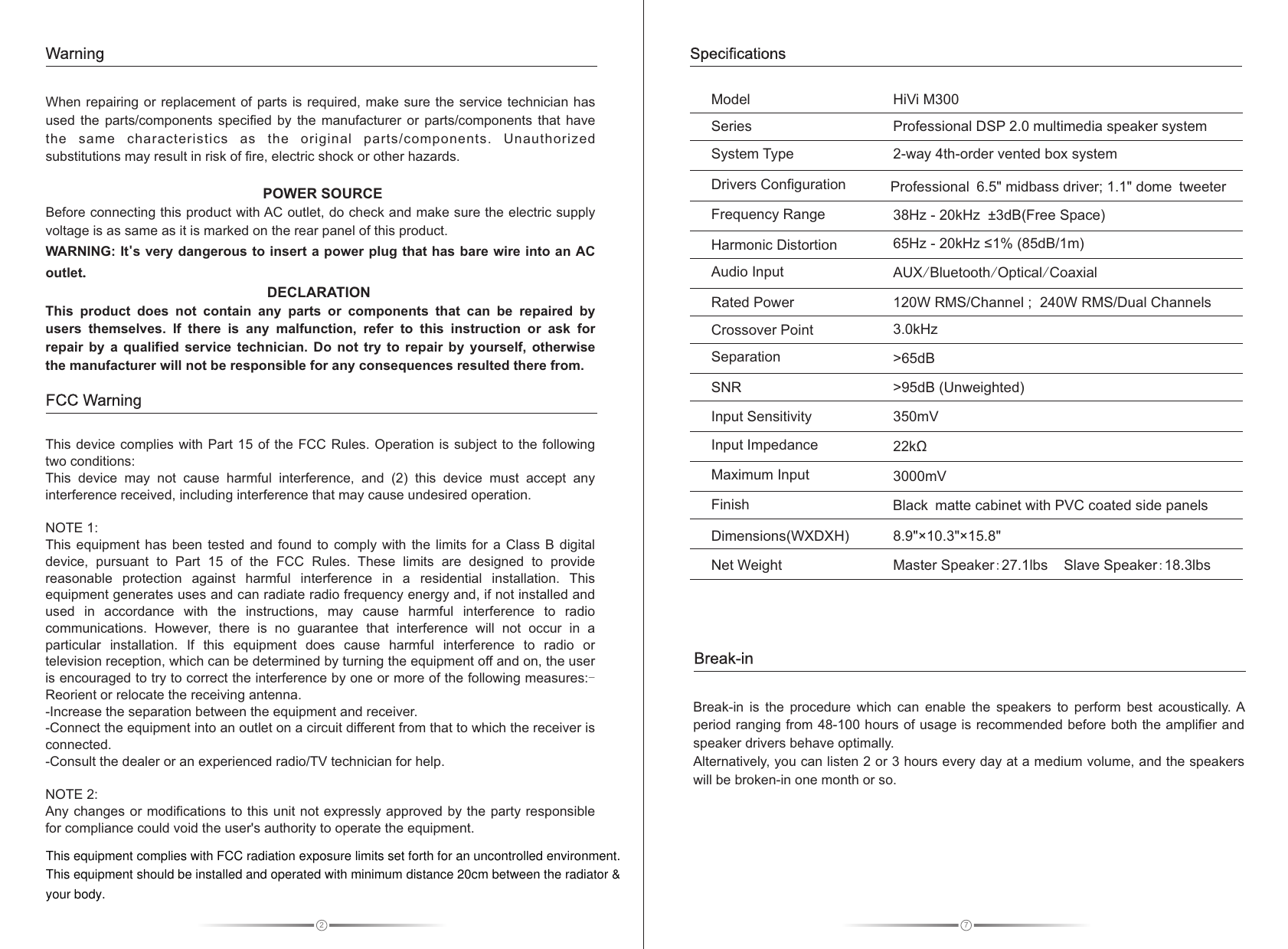 2When repairing or replacement of parts  is  required, make sure the service technician  has used  the  parts/components  specified  by  the  manufacturer  or  parts/components  that  have the  same  characteristics  as  the  original  parts/components.  Unauthorized substitutions may result in risk of fire, electric shock or other hazards.                                POWER SOURCEBefore connecting this product with AC outlet, do check and make sure the electric supply voltage is as same as it is marked on the rear panel of this product.WARNING: It&apos;s very dangerous to insert a power plug that has bare wire into an AC outlet.                                                       DECLARATIONThis  product  does  not  contain  any  parts  or  components  that  can  be  repaired  by users  themselves.  If  there  is  any  malfunction,  refer  to  this  instruction  or  ask  for repair  by  a  qualified  service  technician.  Do  not  try  to  repair  by  yourself,  otherwise the manufacturer will not be responsible for any consequences resulted there from. This device complies with Part 15 of the FCC Rules. Operation  is  subject  to the following two conditions:This  device  may  not  cause  harmful  interference,  and  (2)  this  device  must  accept  any interference received, including interference that may cause undesired operation.NOTE 1: This equipment  has  been  tested  and  found  to  comply  with the  limits  for  a Class B digital device,  pursuant  to  Part  15  of  the  FCC  Rules.  These  limits  are  designed  to  provide reasonable  protection  against  harmful  interference  in  a  residential  installation.  This equipment generates uses and can radiate radio frequency energy and, if not installed and used  in  accordance  with  the instructions,  may  cause  harmful  interference  to  radio communications.  However, there  is  no  guarantee  that  interference  will  not  occur  in  a particular  installation.  If  this  equipment  does  cause  harmful  interference  to  radio  or television reception, which can be determined by turning the equipment off and on, the user is encouraged to try to correct the interference by one or more of the following measures:-Reorient or relocate the receiving antenna.-Increase the separation between the equipment and receiver.-Connect the equipment into an outlet on a circuit different from that to which the receiver is connected.-Consult the dealer or an experienced radio/TV technician for help.NOTE 2: Any changes or modifications to this unit not expressly approved by the party responsible for compliance could void the user&apos;s authority to operate the equipment.FCC WarningWarning7HiVi M3002-way 4th-order vented box system&gt;95dB (Unweighted)350mV22kΩ3000mV38Hz - 20kHz  ±3dB(Free Space)65Hz - 20kHz ≤1% (85dB/1m)AUX/Bluetooth/Optical/Coaxial8.9&quot;×10.3&quot;×15.8&quot;120W RMS/Channel ;  240W RMS/Dual ChannelsProfessional DSP 2.0 multimedia speaker system3.0kHz&gt;65dBSystem TypeFrequency RangeDrivers ConfigurationSNRInput SensitivityInput ImpedanceRated PowerFinishDimensions(WXDXH)Master Speaker:27.1lbs    Slave Speaker:18.3lbsNet WeightSeriesHarmonic DistortionMaximum InputModelAudio Input      SeparationCrossover PointSpecificationsBreak-in  is  the  procedure  which  can  enable  the  speakers  to  perform  best  acoustically. A period ranging from 48-100 hours of usage is recommended before both the amplifier and speaker drivers behave optimally. Alternatively, you can listen 2 or 3 hours every day at a medium volume, and the speakers will be broken-in one month or so. Break-inProfessional 6 5&quot; midbass driver; 1 1 dome tweeter. . &quot; Black matte cabinet with PVC coated side panelsThis equipment complies with FCC radiation exposure limits set forth for an uncontrolled environment.This equipment should be installed and operated with minimum distance 20cm between the radiator &amp; your body.