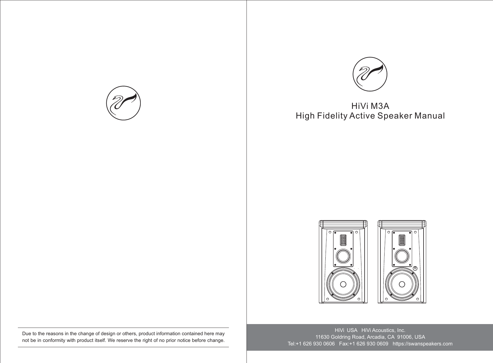 HiVi M3AHigh Fidelity Active Speaker ManualHiVi USA   11630 Goldring Road, Arcadia, CA 91006, USA   Tel:+1 626 930 0606   Fax:+1 626 930 0609   https://swanspeakers.comHiVi Acoustics, Inc.   Due to the reasons in the change of design or others, product information contained here may not be in conformity with product itself. We reserve the right of no prior notice before change. 