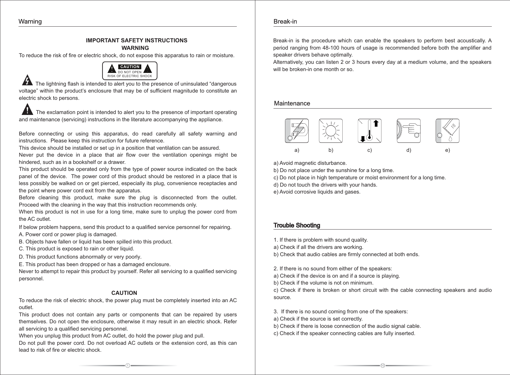 1                         IMPORTANT SAFETY INSTRUCTIONS                                                                  WARNINGTo reduce the risk of fire or electric shock, do not expose this apparatus to rain or moisture.                           The lightning flash is intended to alert you to the presence of uninsulated “dangerous voltage” within the product’s enclosure that may be of sufficient magnitude to constitute an electric shock to persons.           The exclamation point is intended to alert you to the presence of important operating and maintenance (servicing) instructions in the literature accompanying the appliance.Before  connecting  or  using  this  apparatus,  do  read  carefully  all  safety  warning  and instructions.  Please keep this instruction for future reference.This device should be installed or set up in a position that ventilation can be assured.   Never  put  the  device  in  a  place  that  air  flow  over  the  ventilation  openings  might  be hindered, such as in a bookshelf or a drawer.This product should be operated only from the type of power source indicated on the back panel of the device.  The  power  cord  of  this  product  should  be  restored  in  a  place  that is less possibly be walked on or get pierced, especially its plug, convenience receptacles and the point where power cord exit from the apparatus.Before  cleaning  this  product,  make  sure  the  plug  is  disconnected  from  the  outlet.   Proceed with the cleaning in the way that this instruction recommends only.When this product is not in use for a long time, make sure to unplug the power cord from the AC outlet.If below problem happens, send this product to a qualified service personnel for repairing.A. Power cord or power plug is damaged.B. Objects have fallen or liquid has been spilled into this product.C. This product is exposed to rain or other liquid.D. This product functions abnormally or very poorly.E. This product has been dropped or has a damaged enclosure.Never to attempt to repair this product by yourself. Refer all servicing to a qualified servicing personnel.                                                              CAUTIONTo reduce the risk of electric shock, the power plug must be completely inserted into an AC outlet.This  product  does  not  contain  any  parts  or  components  that  can  be  repaired  by  users themselves. Do not open the enclosure, otherwise it may result in an electric shock. Refer all servicing to a qualified servicing personnel.When you unplug this product from AC outlet, do hold the power plug and pull.Do not  pull the power cord. Do not overload AC outlets or the extension cord, as this can lead to risk of fire or electric shock.DO NOT OPENRISK OF ELECTRIC SHOCKCAUTIONWarning10Trouble Shooting1. If there is problem with sound quality. a) Check if all the drivers are working.b  Check that audio cables are firmly connected at both ends.2. If there is no sound from either of the speakers:a  Check if the device is on and if a source is playing.b  Check if the volume is not on minimum.c   Check  if  there  is  broken  or  short  circuit  with  the  cable  connecting  speakers  and  audio source. 3.  If there is no sound coming from one of the speakers:a  Check if the source is set correctly.b  Check if there is loose connection of the audio signal cable.c) Check if the speaker connecting cables are fully inserted.   ))))))Break-in  is  the  procedure  which  can  enable  the  speakers  to  perform  best  acoustically. A period ranging from 48-100 hours of usage is recommended before both the amplifier and speaker drivers behave optimally. Alternatively, you can listen 2 or 3 hours every day at a medium volume, and the speakers will be broken-in one month or so. a) Avoid magnetic disturbance. b) Do not place under the sunshine for a long time. c) Do not place in high temperature or moist environment for a long time. d) Do not touch the drivers with your hands. e) Avoid corrosive liquids and gases.  a)  b)  c)  d)  e) MaintenanceBreak-in