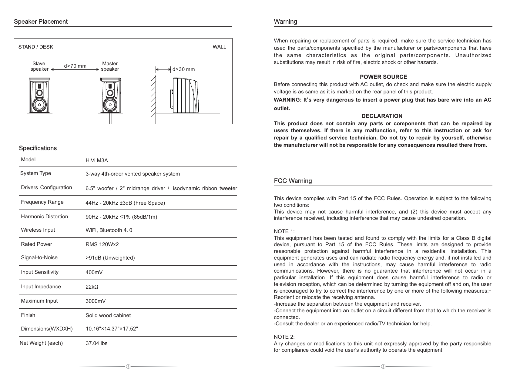 2When repairing or  replacement  of parts is required, make sure  the service technician has used  the  parts/components  specified  by  the  manufacturer  or  parts/components  that  have the  same  characteristics  as  the  original  parts/components.  Unauthorized substitutions may result in risk of fire, electric shock or other hazards.                                POWER SOURCEBefore connecting this product with AC outlet, do check and make sure the electric supply voltage is as same as it is marked on the rear panel of this product.WARNING: It&apos;s very dangerous to insert a power plug that has bare wire into an AC outlet.                                                       DECLARATIONThis  product  does  not  contain  any  parts  or  components  that  can  be  repaired  by users  themselves.  If  there  is  any  malfunction,  refer  to  this  instruction  or  ask  for repair  by  a  qualified  service  technician.  Do  not  try  to  repair  by  yourself,  otherwise the manufacturer will not be responsible for any consequences resulted there from. This device complies  with Part 15 of the FCC Rules. Operation is  subject to the following two conditions:This  device  may  not  cause  harmful  interference,  and  (2)  this  device  must  accept  any interference received, including interference that may cause undesired operation.NOTE 1: This equipment  has  been tested  and  found to  comply  with the  limits  for a Class B digital device,  pursuant  to  Part  15  of  the  FCC  Rules.  These  limits  are  designed  to  provide reasonable  protection  against  harmful  interference  in  a  residential  installation.  This equipment generates uses and can radiate radio frequency energy and, if not installed and used  in  accordance  with  the instructions,  may  cause  harmful  interference  to  radio communications.  However, there  is  no  guarantee  that  interference  will  not  occur  in  a particular  installation.  If  this  equipment  does  cause  harmful  interference  to  radio  or television reception, which can be determined by turning the equipment off and on, the user is encouraged to try to correct the interference by one or more of the following measures:-Reorient or relocate the receiving antenna.-Increase the separation between the equipment and receiver.-Connect the equipment into an outlet on a circuit different from that to which the receiver is connected.-Consult the dealer or an experienced radio/TV technician for help.NOTE 2: Any changes or modifications to this unit not expressly approved by the party responsible for compliance could void the user&apos;s authority to operate the equipment.FCC WarningWarning9System TypeFrequency RangeDrivers  ConfigurationSignal-to-NoiseInput SensitivityInput ImpedanceFinishDimensions(WXDXH)Net Weight (each)Harmonic DistortionMaximum InputModelWireless Input      SpecificationsMaster speakerSlave  speaker d&gt;70 mmSTAND / DESK WALLSpeaker Placementd&gt;30 mmRated Power     HiVi M3A3-way 4th-order vented speaker system&gt;91dB (Unweighted)400mV22kΩSolid wood cabinet 6.5&quot;  woofer  /  2&quot;  midrange  driver  /   isodynamic  ribbon  tweeter  3000mV44Hz - 20kHz ±3dB (Free Space)90Hz - 20kHz ≤1% (85dB/1m)WiFi, Bluetooth 4.010.16&quot;×14.37&quot;×17.52&quot; 37.04 lbs RMS 120Wx2 