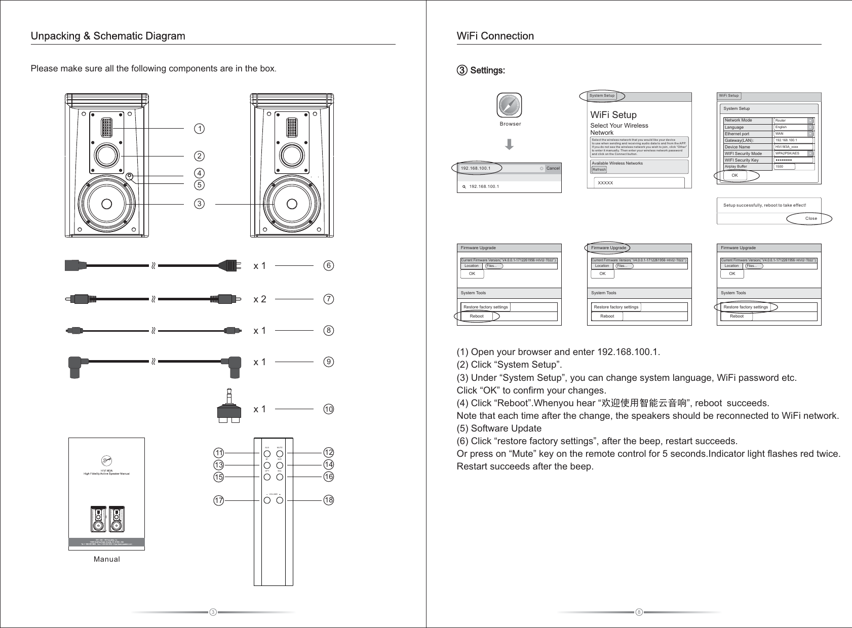 8   Settings:3WiFi Connection3Please make sure all the following components are in the box. Unpacking &amp; Schematic Diagramx 1 678x 2x 110(1) Open your browser and enter 192.168.100.1. (2) Click “System Setup”.(3) Under “System Setup”, you can change system language, WiFi password etc.Click “OK” to confirm your changes.(4) Click “Reboot”.Whenyou hear “欢迎使用智能云音响”, reboot succeeds.Note that each time after the change, the speakers should be reconnected to WiFi network.(5) Software Update(6) Click “restore factory settings”, after the beep, restart succeeds.Or press on “Mute” key on the remote control for 5 seconds.Indicator light flashes red twice.Restart succeeds after the beep.   192.168.100.1 Cancel192.168.100.1BrowserOKFirmware UpgradeOKRestore factory settingsRebootCurrent Firmware Version(&quot;V4.0.0.1-1712261956-HIVI2-T022&quot;)System ToolsFiles...LocationSetup successfully, reboot to take effect!CloseWiFi   SetupSelect Your WirelessNetworkSystem Setup XXXXXSelect the wireless network that you would like your device to use w hen sen ding an d recei vi ng au di o dat a to a nd fr om t he APP.  If you do not see the wireless network you wish to join, click “Other” to enter it manually. Then enter your wireless network password and click on the Connect button. Available Wireless NetworksRefreshEnglishWAN192.168.100.1HiVi M3A_xxxxWPA2PSK/AES1500RouterNetwork ModeLanguageEthernet portGateway AN :Device NameWIFI Security ModeAirplay Buffer(L )WIFI Security KeySystem SetupWiFi Setup Firmware UpgradeOKRestore factory settingsRebootCurrent Firmware Version(&quot;V4.0.0.1-1712261956-HIVI2-T022&quot;)System ToolsFiles...LocationFirmware UpgradeOKRestore factory settingsRebootCurrent Firmware Version(&quot;V4.0.0.1-1712261956-HIVI2-T022&quot;)System ToolsFiles...Location14532Manual9x 11113151712141618BTAUX MUTEWiFiBALOPTVOLUMEx 1