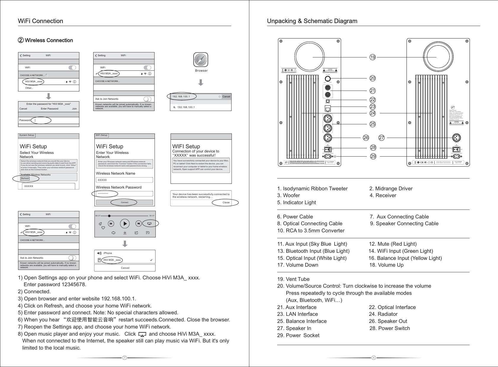      WWireless Connection2WiFi Connection43. Woofer                                                4. Receiver               5. Indicator Light6. Power Cable                                       7.  Aux Connecting Cable8. Optical Connecting Cable                   9. Speaker Connecting Cable  10. RCA to 3.5mm Converter                11. Aux Input (Sky Blue Light)               12. Mute (Red Light)                              13. Bluetooth Input (Blue Light)             14. WiFi Input (Green Light)                  15. Optical Input (White Light)               16. Balance Input (Yellow Light)             17. Volume Down                                   18. Volume Up 19. Vent Tube20. Volume/Source Control: Turn clockwise to increase the volume       Press repeatedly to cycle through the available modes      (Aux, Bluetooth, WiFi…)                                      21. Aux Interface                                    22. Optical Interface  23. LAN Interface                                   24. Radiator   25. Balance Interface                             26. Speaker Out       27. Speaker In                                        28. Power Switch                                    29. Power Socket                                    1. Isodynamic Ribbon Tweeter               2. Midrange Driver                Unpacking &amp; Schematic Diagram1) Open Settings app on your phone and select WiFi. Choose HiVi M3A_ xxxx.     Enter password 12345678.2) Connected.3) Open browser and enter website 192.168.100.1.4) Click on Refresh, and choose your home WiFi network.5) Enter password and connect. Note: No special characters allowed.  6) When you hear “欢迎使用智能云音响”restart succeeds.Connected. Close the browser.7) Reopen the Settings app, and choose your home WiFi network. 8) Open music player and enjoy your music.   Click         and choose HiVi M3A_ xxxx.   When not connected to the Internet, the speaker still can play music via WiFi. But it&apos;s only    limited to the local music. 7Your device has been succes sfully connected to the wireless network, restarting...CloseWIFI SetupConnection of your device to &quot;XXXXX&quot; was successful!You ha ve successfu lly c onn ect ed your device t o you r Mac , PC or tablet ! Cli ck Ne xt to r estart the dev ice , you c an reconnec t you r com puter or table t to yo ur ho me wi reless network, O pen s upp ort APP can c ont rol y our d evice.00:37 04:37iPhoneHiVi M3A _xxxxCancel192.168.100.1 Cancel192.168.100.1BrowserEnter the password for “HiVi M3A _xxxx&quot;Enter PasswordCancel JoinPasswordSetting WiFiWiFiHiVi M3A _xxxxOther...CHOOSE A NETWORK    ...XXXXX***********ConnectWireless Network Name  Wireless Network PasswordSetting WiFiWiFiCHOOSE A NETWORK...Ask to Join NetworksKnown networks will be joined automatically. If no known networks are available, you will have to manually select a network. HiVi M3A _xxxx1920212223242526 272829WiFi   SetupSelect Your WirelessNetworkSystem Setup XXXXXSelect the wireless network that you would like your device to use w hen sen ding an d recei vi ng au di o dat a to a nd fr om t he APP.  If you d o not see t he wire le ss ne tw ork y ou w ish t o jo in, c li ck “Other” to enter it manually. Then enter your wireless network password and cl ick on th e Conne ct butt on . Available Wireless NetworksRefreshSetting WiFiWiFiCHOOSE A NETWORK...Ask to Join NetworksKnown networks will be joined automatically. If no known networks are available, you will have to manually select a network. HiVi M3A _xxxxWiFi   SetupEnter Your WirelessNetwork Ente r your Wi reles s ne two rk n ame a nd W ire le ss ne tw ork password, and Click the “Connect” button if the connection fails, chec k the wir eless n etwor k na me an d pa ssw or d are w ro ng.WiFi Setup MAXMINVOLUMEAUXLROPTICALLANBALLRLEFT O UTON OFFPOWERImporter Address: xxxxxxxxxxxxxxxxx   DO NOT OPENRISK OF ELECTRIC SHOCKCAUTIONModel: HiVi M3A       High Fidelity Active Speaker      Power: 1 10V~ 60Hz IN T4AL250VDesigned by HiVi  Acoustics, Inc.       Zhuhai HiVi Technology co., Ltd.   NO.1, South Dongcheng Road, Liangang Industrial Zone, Zhuhai, Guangdong,  P.R.ChinaFCC ID: XXXXXXXMade in China        110V~ 6 0Hz IN T4 AL250 VImporter Name: xxxxxxxxxxxxxxxxxxxON OFFPOWERLEFT IN110V~ 6 0Hz IN T4 AL250 VModel: HiVi M3A       High Fidelity  Active Speaker     Power: 110V~ 60Hz IN T4AL250VDesigned by HiVi  Acoustics, Inc.      Zhuhai HiVi Technology co., Ltd.   NO.1, South Dongcheng Road, Liangang Industrial Zone, Zhuhai, Guangdong, P.R.ChinaDO NOT OPENRISK OF ELECTRIC SHOCKCAUTIONFCC ID: XXXXXXXMade in China        Importer Name: xxxxxxxxxxxxxxxxxxxImporter Address: xxxxxxxxxxxxxxxxx   