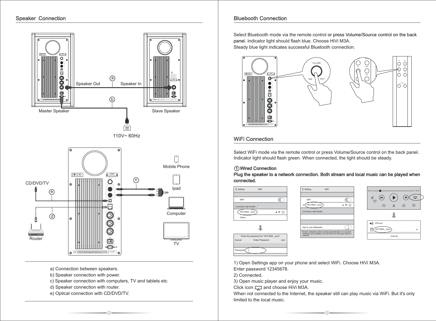 5a) Connection between speakers.b) Speaker connection with power.c) Speaker connection with computers, TV and tablets etc.d) Speaker connection with router.e) Optical connection with CD/DVD/TV.Speaker ConnectionCD/DVD/TV ceMobile PhoneIpadComputerTVRouterd1)  Choose HiVi  . Enter password 12345678.2) Connected.3) Open music player and enjoy your music. Click icon        and choose HiVi M3A.When not connected to the Internet, the speaker still can play music via WiFi. But it&apos;s only limited to the local music. Open Settings app on your phone and select WiFi.  M3ABluebooth Connection     Plug the speaker to a network connection. Both stream and local music can be played when connected. Wired Connection1Select WiFi mode via the remote control or press Volume/Source control on the back panel. Indicator light should flash green. When connected, the light should be steady.  00:37 04:37iPhoneHiVi M3A _xxxxCancelSetting WiFiWiFiCHOOSE A NETWORK...Ask to Join NetworksKnown networks will be joined automatically. If no known networks are available, you will have to manually select a network. HiVi M3A _xxxxEnter the password for &quot;HiVi M3A _xxxx&quot;Enter PasswordCancel JoinPasswordSetting WiFiWiFiHiVi M3A _xxxxOther...CHOOSE A NETWORK    ...Select   mode via the remote control Indicator light should flash blue. Choose HiVi M3A. Steady blue light indicates successful Bluetooth connection.Bluebooth or press Volume/Source control on the back panel. WiFi Connection6MAXMINVOLUMEAUXLROPTICALLANBALLRLEFT OUTON OFFPOWERImporter Address: xxxxxxxxxxxxxxxxx   DO NOT OPENRISK OF ELECTRIC SHOCKCAUTIONModel: HiVi M3A       High Fidelity Active Speaker      Power: 110V~ 60Hz IN T4AL250VDesigned by HiVi  Acoustics, Inc.       Zhuhai HiVi Technology co., Ltd.   NO.1, South Dongcheng Road, Liangang Industrial Zone, Zhuhai, Guangdong,  P.R.ChinaFCC ID: XXXXXXXMade in China        110V~ 6 0Hz IN T4 AL250 VImporter Name: xxxxxxxxxxxxxxxxxxxMAXMINVOLUMEAUXLROPTICALLANBALLRLEFT OUTON OFFPOWERImporter Address: xxxxxxxxxxxxxxxxx   DO NOT OPENRISK OF ELECTRIC SHOCKCAUTIONModel: HiVi M3A      High Fidelity Active Speaker      Power: 110V~ 60Hz IN T4AL250VDesigned by HiVi Acoustics, Inc.       Zhuhai HiVi T echnology co., Ltd.   NO.1, South Dongcheng Road, Liangang Industrial Zone, Zhuhai, Guangdong,  P.R.ChinaFCC ID: XXXXXXXMade in China       110V~ 60Hz IN T4AL250VImporter Name: xxxxxxxxxxxxxxxxxxxON OFFPOWERLEFT IN110V~ 60Hz IN T4AL250VModel: HiVi M3A      High Fidelity Active Speaker     Power: 110V~ 60Hz IN T4AL250VDesigned by HiVi Acoustics, Inc.      Zhuhai HiVi Technology co., Ltd.   NO.1, South Dongcheng Road, Liangang Industrial Zone, Zhuhai, Guangdong, P.R.ChinaDO NOT OPENRISK OF ELECTRIC SHOCKCAUTIONFCC ID: XXXXXXXMade in China       Importer Name: xxxxxxxxxxxxxxxxxxxImporter Address: xxxxxxxxxxxxxxxxx   220-240V~ 50/60HzS  InpeakerSpeaker OutaSlave SpeakerMaster SpeakerbMAXMINVOLUMEBTAUX MUTEWiFiBALOPTVOLUMEBTAUX MUTEWiFiBALOPTMAXMINVOLUMEAUXLROPTICALLANBALLRLEFT OUTON OFFPOWERImporter Address: xxxxxxxxxxxxxxxxx   DO NOT OPENRISK OF ELECTRIC SHOCKCAUTIONModel: HiVi M3A      High Fidelity  Active Speaker      Power: 110V~ 60Hz IN T4AL250VDesigned by HiVi Acoustics, Inc.       Zhuhai HiVi T echnology co., Ltd.   NO.1, South Dongcheng Road, Liangang Industrial Zone, Zhuhai, Guangdong,  P.R.ChinaFCC ID: XXXXXXXMade in China       110V~ 60Hz IN T4AL250VImporter Name: xxxxxxxxxxxxxxxxxxx