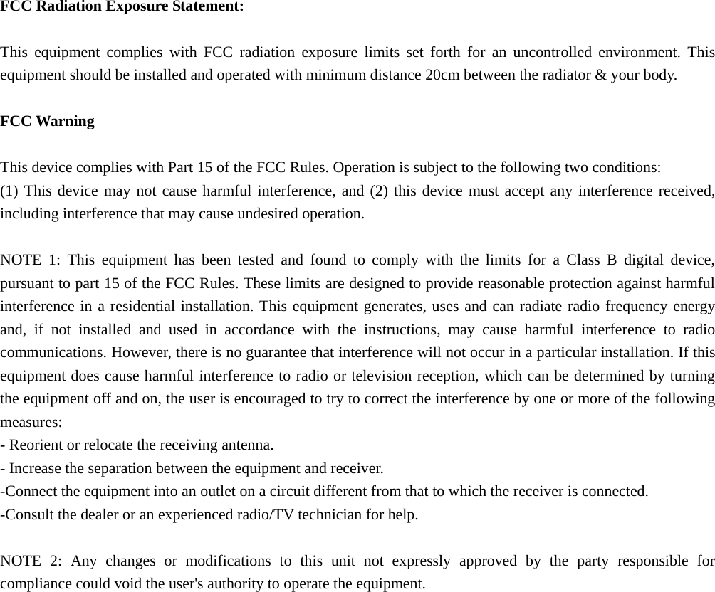  FCC Radiation Exposure Statement:  This equipment complies with FCC radiation exposure limits set forth for an uncontrolled environment. This equipment should be installed and operated with minimum distance 20cm between the radiator &amp; your body.  FCC Warning  This device complies with Part 15 of the FCC Rules. Operation is subject to the following two conditions: (1) This device may not cause harmful interference, and (2) this device must accept any interference received, including interference that may cause undesired operation.  NOTE 1: This equipment has been tested and found to comply with the limits for a Class B digital device, pursuant to part 15 of the FCC Rules. These limits are designed to provide reasonable protection against harmful interference in a residential installation. This equipment generates, uses and can radiate radio frequency energy and, if not installed and used in accordance with the instructions, may cause harmful interference to radio communications. However, there is no guarantee that interference will not occur in a particular installation. If this equipment does cause harmful interference to radio or television reception, which can be determined by turning the equipment off and on, the user is encouraged to try to correct the interference by one or more of the following measures: - Reorient or relocate the receiving antenna. - Increase the separation between the equipment and receiver. -Connect the equipment into an outlet on a circuit different from that to which the receiver is connected. -Consult the dealer or an experienced radio/TV technician for help.  NOTE 2: Any changes or modifications to this unit not expressly approved by the party responsible for compliance could void the user&apos;s authority to operate the equipment.  