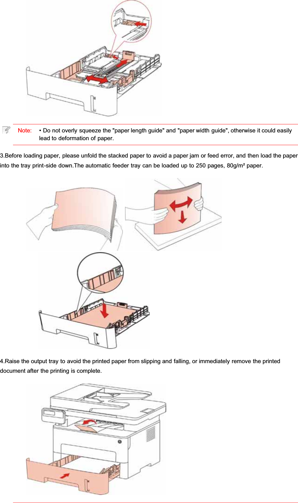 Note: • Do not overly squeeze the &quot;paper length guide&quot; and &quot;paper width guide&quot;, otherwise it could easilylead to deformation of paper.3.Before loading paper, please unfold the stacked paper to avoid a paper jam or feed error, and then load the paperinto the tray print-side down.The automatic feeder tray can be loaded up to 250 pages, 80g/m² paper.4.Raise the output tray to avoid the printed paper from slipping and falling, or immediately remove the printeddocument after the printing is complete.