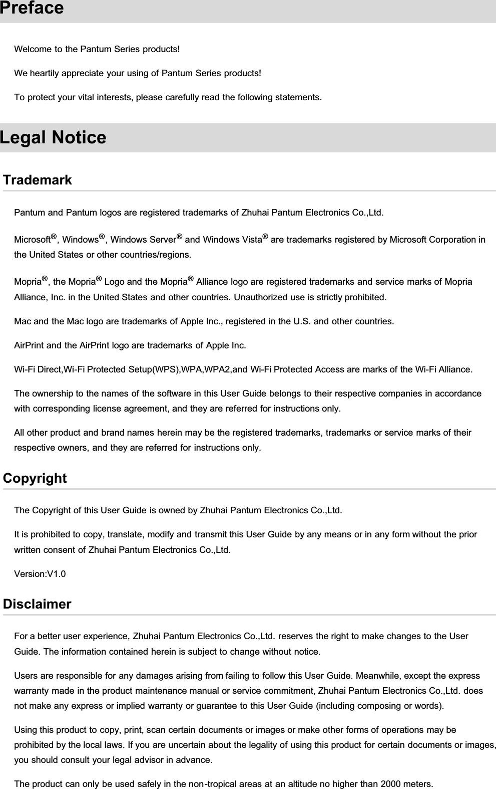 PrefaceWelcome to the Pantum Series products!We heartily appreciate your using of Pantum Series products!To protect your vital interests, please carefully read the following statements.Legal NoticeTrademarkPantum and Pantum logos are registered trademarks of Zhuhai Pantum Electronics Co.,Ltd.Microsoft®, Windows®, Windows Server®and Windows Vista® are trademarks registered by Microsoft Corporation inthe United States or other countries/regions.Mopria®, the Mopria® Logo and the Mopria® Alliance logo are registered trademarks and service marks of MopriaAlliance, Inc. in the United States and other countries. Unauthorized use is strictly prohibited.Mac and the Mac logo are trademarks of Apple Inc., registered in the U.S. and other countries.AirPrint and the AirPrint logo are trademarks of Apple Inc.Wi-Fi Direct,Wi-Fi Protected Setup(WPS),WPA,WPA2,and Wi-Fi Protected Access are marks of the Wi-Fi Alliance.The ownership to the names of the software in this User Guide belongs to their respective companies in accordancewith corresponding license agreement, and they are referred for instructions only.All other product and brand names herein may be the registered trademarks, trademarks or service marks of theirrespective owners, and they are referred for instructions only.CopyrightThe Copyright of this User Guide is owned by Zhuhai Pantum Electronics Co.,Ltd.It is prohibited to copy, translate, modify and transmit this User Guide by any means or in any form without the priorwritten consent of Zhuhai Pantum Electronics Co.,Ltd.Version:V1.0DisclaimerFor a better user experience, Zhuhai Pantum Electronics Co.,Ltd. reserves the right to make changes to the UserGuide. The information contained herein is subject to change without notice.Users are responsible for any damages arising from failing to follow this User Guide. Meanwhile, except the expresswarranty made in the product maintenance manual or service commitment, Zhuhai Pantum Electronics Co.,Ltd. doesnot make any express or implied warranty or guarantee to this User Guide (including composing or words).Using this product to copy, print, scan certain documents or images or make other forms of operations may beprohibited by the local laws. If you are uncertain about the legality of using this product for certain documents or images,you should consult your legal advisor in advance.The product can only be used safely in the non-tropical areas at an altitude no higher than 2000 meters.