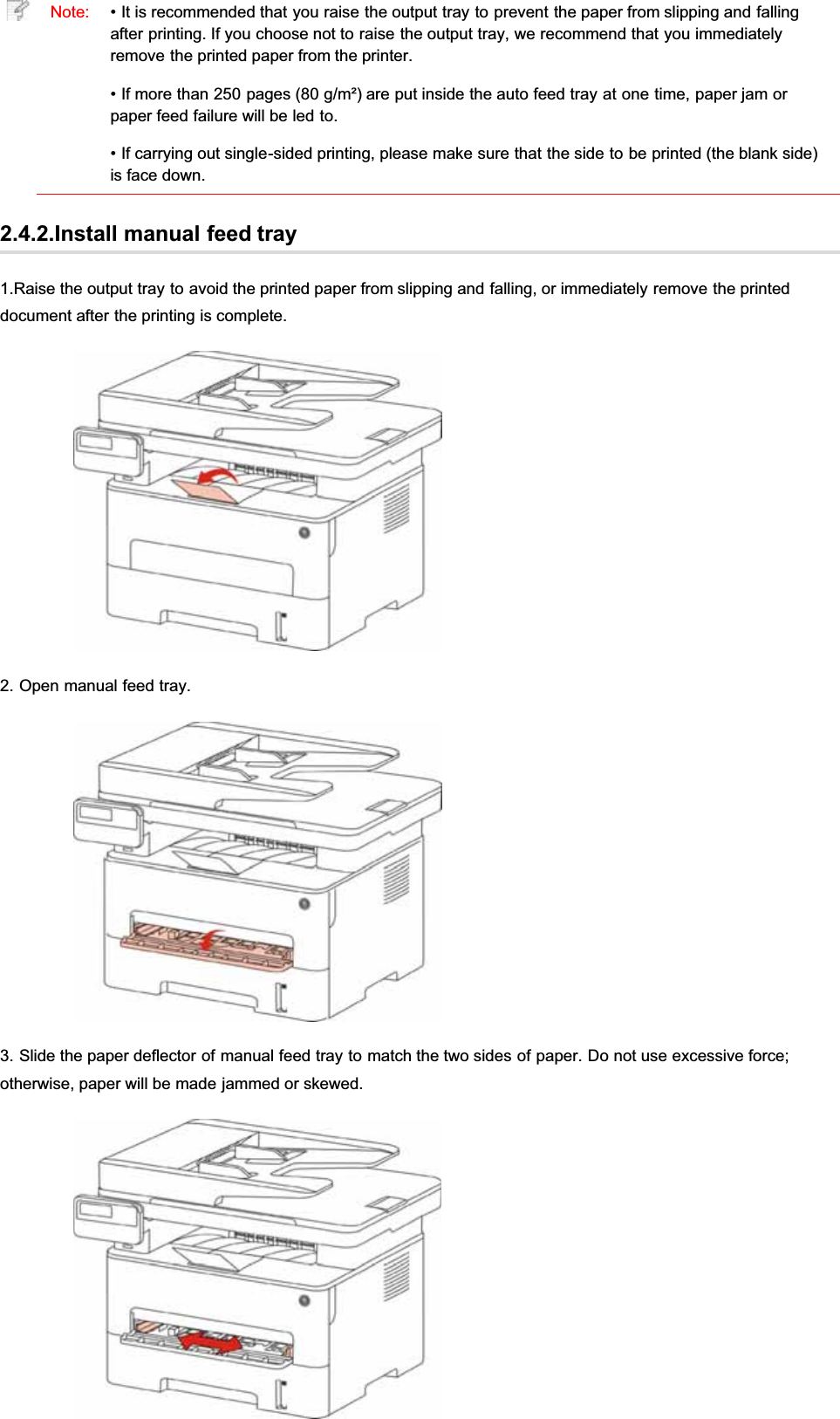 Note: • It is recommended that you raise the output tray to prevent the paper from slipping and fallingafter printing. If you choose not to raise the output tray, we recommend that you immediatelyremove the printed paper from the printer.• If more than 250 pages (80 g/m²) are put inside the auto feed tray at one time, paper jam orpaper feed failure will be led to.• If carrying out single-sided printing, please make sure that the side to be printed (the blank side)is face down.2.4.2.Install manual feed tray1.Raise the output tray to avoid the printed paper from slipping and falling, or immediately remove the printeddocument after the printing is complete.2. Open manual feed tray.3. Slide the paper deflector of manual feed tray to match the two sides of paper. Do not use excessive force;otherwise, paper will be made jammed or skewed.