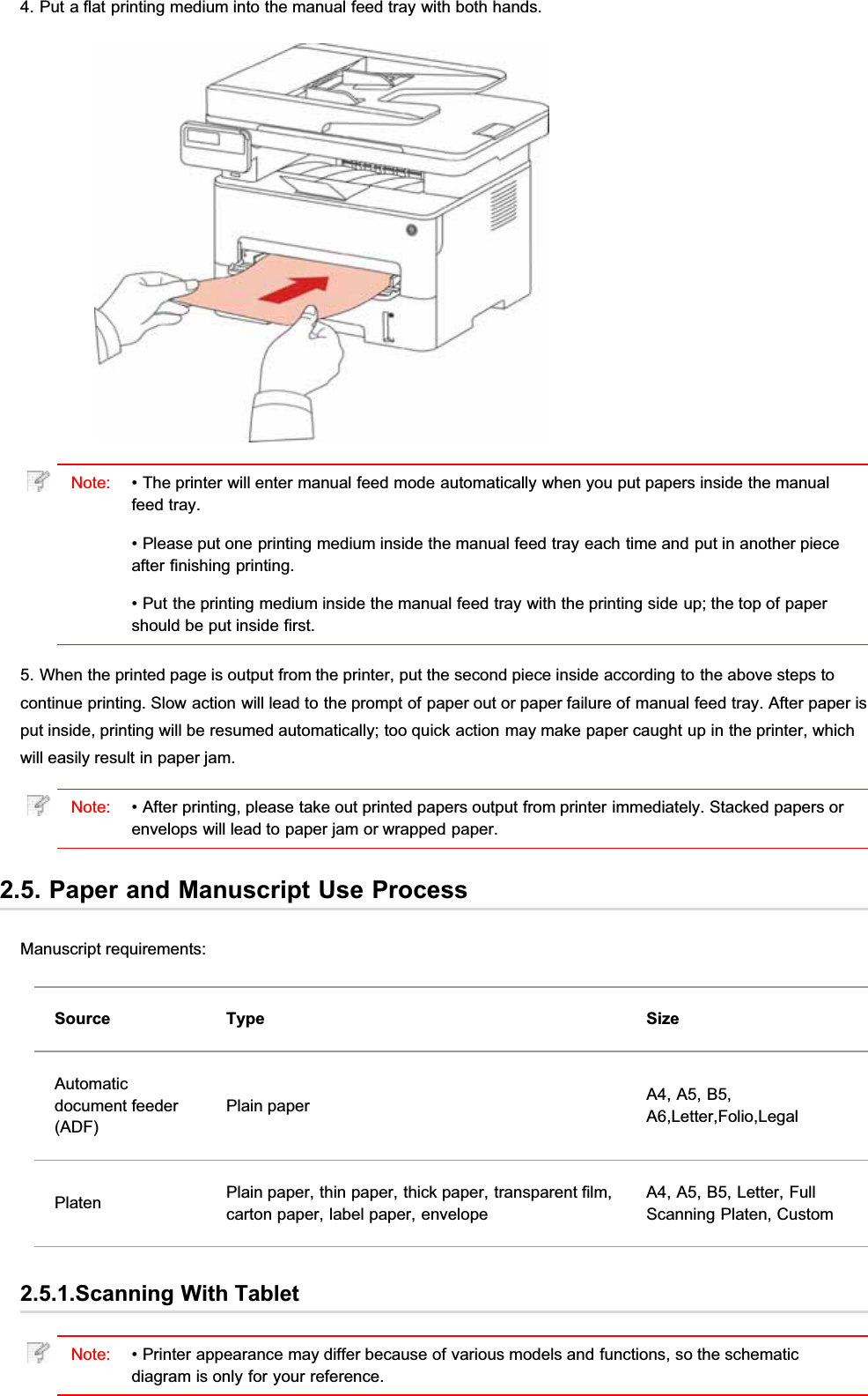 4. Put a flat printing medium into the manual feed tray with both hands.Note: • The printer will enter manual feed mode automatically when you put papers inside the manualfeed tray.• Please put one printing medium inside the manual feed tray each time and put in another pieceafter finishing printing.• Put the printing medium inside the manual feed tray with the printing side up; the top of papershould be put inside first.5. When the printed page is output from the printer, put the second piece inside according to the above steps tocontinue printing. Slow action will lead to the prompt of paper out or paper failure of manual feed tray. After paper isput inside, printing will be resumed automatically; too quick action may make paper caught up in the printer, whichwill easily result in paper jam.Note: • After printing, please take out printed papers output from printer immediately. Stacked papers orenvelops will lead to paper jam or wrapped paper.2.5. Paper and Manuscript Use ProcessManuscript requirements:Source Type SizeAutomaticdocument feeder(ADF)Plain paper A4, A5, B5,A6,Letter,Folio,LegalPlaten Plain paper, thin paper, thick paper, transparent film,carton paper, label paper, envelopeA4, A5, B5, Letter, FullScanning Platen, Custom2.5.1.Scanning With TabletNote: • Printer appearance may differ because of various models and functions, so the schematicdiagram is only for your reference.