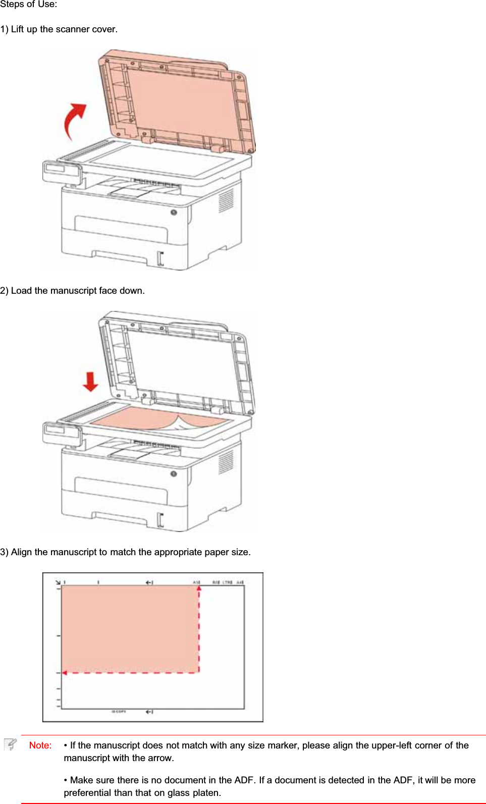 Steps of Use:1) Lift up the scanner cover.2) Load the manuscript face down.3) Align the manuscript to match the appropriate paper size.Note: • If the manuscript does not match with any size marker, please align the upper-left corner of themanuscript with the arrow.• Make sure there is no document in the ADF. If a document is detected in the ADF, it will be morepreferential than that on glass platen.