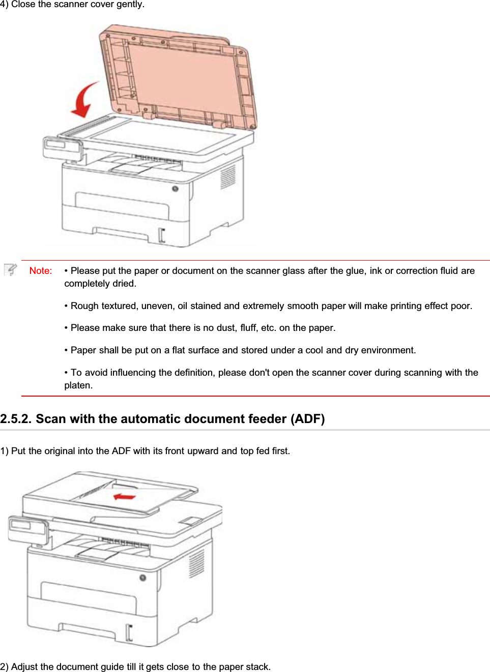 4) Close the scanner cover gently.Note: • Please put the paper or document on the scanner glass after the glue, ink or correction fluid arecompletely dried.• Rough textured, uneven, oil stained and extremely smooth paper will make printing effect poor.• Please make sure that there is no dust, fluff, etc. on the paper.• Paper shall be put on a flat surface and stored under a cool and dry environment.• To avoid influencing the definition, please don&apos;t open the scanner cover during scanning with theplaten.2.5.2. Scan with the automatic document feeder (ADF)1) Put the original into the ADF with its front upward and top fed first.2) Adjust the document guide till it gets close to the paper stack.