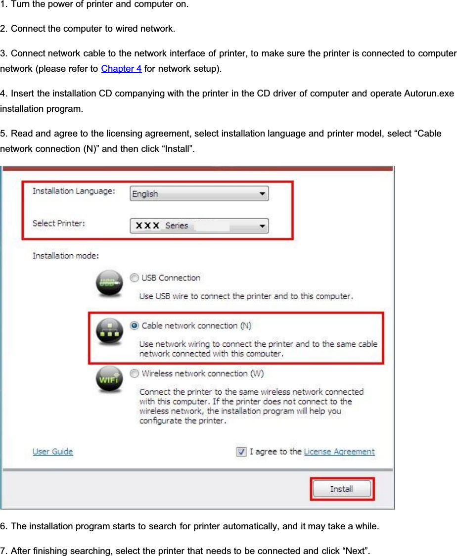 1. Turn the power of printer and computer on.2. Connect the computer to wired network.3. Connect network cable to the network interface of printer, to make sure the printer is connected to computernetwork (please refer to Chapter 4 for network setup).4. Insert the installation CD companying with the printer in the CD driver of computer and operate Autorun.exeinstallation program.5. Read and agree to the licensing agreement, select installation language and printer model, select “Cablenetwork connection (N)” and then click “Install”.6. The installation program starts to search for printer automatically, and it may take a while.7. After finishing searching, select the printer that needs to be connected and click “Next”.