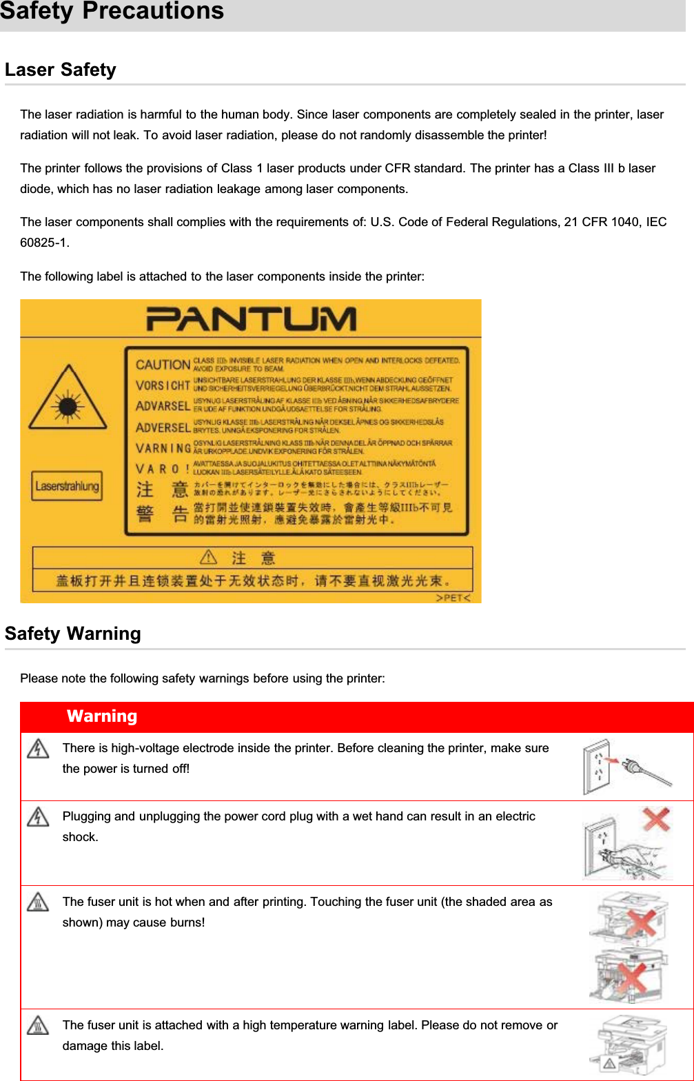 Safety PrecautionsLaser SafetyThe laser radiation is harmful to the human body. Since laser components are completely sealed in the printer, laserradiation will not leak. To avoid laser radiation, please do not randomly disassemble the printer!The printer follows the provisions of Class 1 laser products under CFR standard. The printer has a Class III b laserdiode, which has no laser radiation leakage among laser components.The laser components shall complies with the requirements of: U.S. Code of Federal Regulations, 21 CFR 1040, IEC60825-1.The following label is attached to the laser components inside the printer:Safety WarningPlease note the following safety warnings before using the printer:WarningThere is high-voltage electrode inside the printer. Before cleaning the printer, make surethe power is turned off!Plugging and unplugging the power cord plug with a wet hand can result in an electricshock.The fuser unit is hot when and after printing. Touching the fuser unit (the shaded area asshown) may cause burns!The fuser unit is attached with a high temperature warning label. Please do not remove ordamage this label.