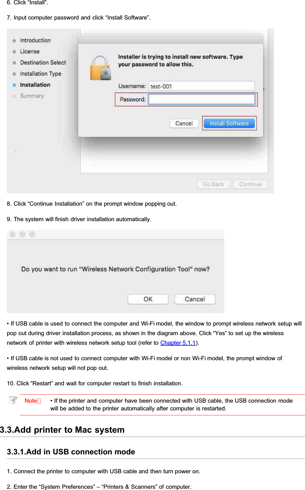 6. Click “Install”.7. Input computer password and click “Install Software”.8. Click “Continue Installation” on the prompt window popping out.9. The system will finish driver installation automatically.• If USB cable is used to connect the computer and Wi-Fi model, the window to prompt wireless network setup willpop out during driver installation process, as shown in the diagram above. Click “Yes” to set up the wirelessnetwork of printer with wireless network setup tool (refer to Chapter 5.1.1).• If USB cable is not used to connect computer with Wi-Fi model or non Wi-Fi model, the prompt window ofwireless network setup will not pop out.10. Click “Restart” and wait for computer restart to finish installation.Note：• If the printer and computer have been connected with USB cable, the USB connection modewill be added to the printer automatically after computer is restarted.3.3.Add printer to Mac system3.3.1.Add in USB connection mode1. Connect the printer to computer with USB cable and then turn power on.2. Enter the “System Preferences” – “Printers &amp; Scanners” of computer.