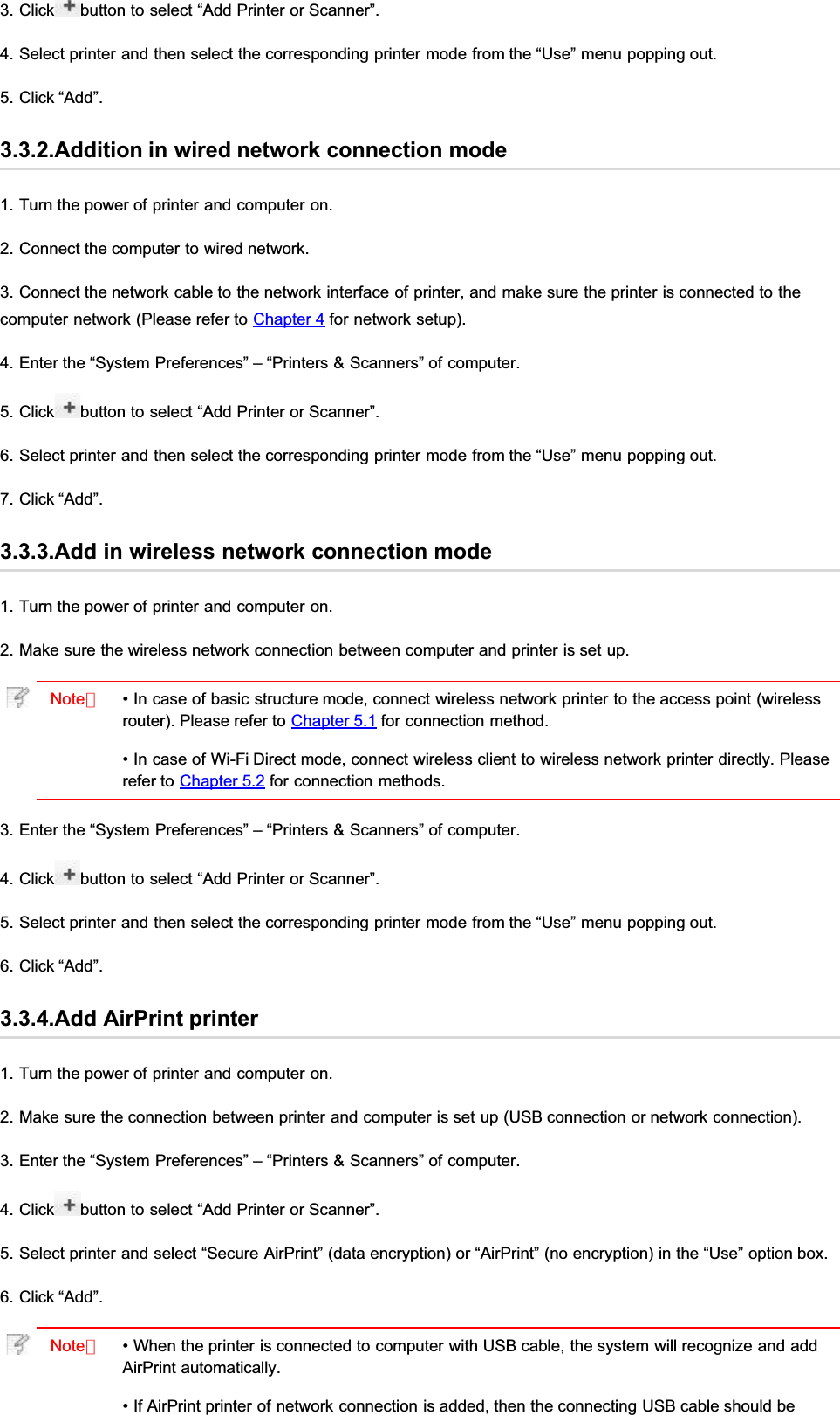 3. Click button to select “Add Printer or Scanner”.4. Select printer and then select the corresponding printer mode from the “Use” menu popping out.5. Click “Add”.3.3.2.Addition in wired network connection mode1. Turn the power of printer and computer on.2. Connect the computer to wired network.3. Connect the network cable to the network interface of printer, and make sure the printer is connected to thecomputer network (Please refer to Chapter 4 for network setup).4. Enter the “System Preferences” – “Printers &amp; Scanners” of computer.5. Click button to select “Add Printer or Scanner”.6. Select printer and then select the corresponding printer mode from the “Use” menu popping out.7. Click “Add”.3.3.3.Add in wireless network connection mode1. Turn the power of printer and computer on.2. Make sure the wireless network connection between computer and printer is set up.Note：• In case of basic structure mode, connect wireless network printer to the access point (wirelessrouter). Please refer to Chapter 5.1 for connection method.• In case of Wi-Fi Direct mode, connect wireless client to wireless network printer directly. Pleaserefer to Chapter 5.2 for connection methods.3. Enter the “System Preferences” – “Printers &amp; Scanners” of computer.4. Click button to select “Add Printer or Scanner”.5. Select printer and then select the corresponding printer mode from the “Use” menu popping out.6. Click “Add”.3.3.4.Add AirPrint printer1. Turn the power of printer and computer on.2. Make sure the connection between printer and computer is set up (USB connection or network connection).3. Enter the “System Preferences” – “Printers &amp; Scanners” of computer.4. Click button to select “Add Printer or Scanner”.5. Select printer and select “Secure AirPrint” (data encryption) or “AirPrint” (no encryption) in the “Use” option box.6. Click “Add”.Note：• When the printer is connected to computer with USB cable, the system will recognize and addAirPrint automatically.• If AirPrint printer of network connection is added, then the connecting USB cable should be