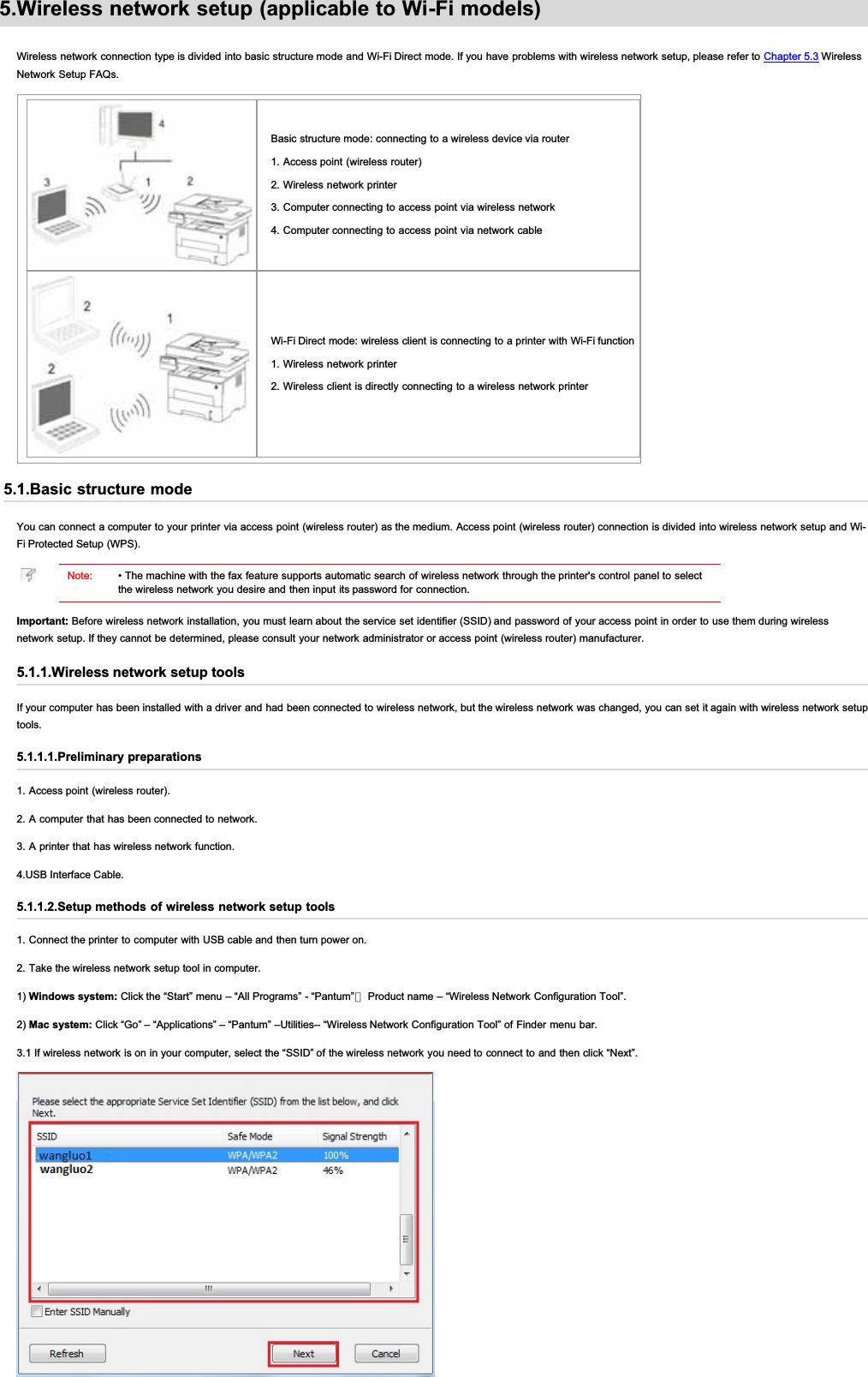 5.Wireless network setup (applicable to Wi-Fi models)Wireless network connection type is divided into basic  structure mode and Wi-Fi Direct mode. If you have problems with wireless network setup, please refer to Chapter 5.3 WirelessNetwork Setup FAQs.Basic structure mode: connecting to a wireless device via router1. Access point (wireless router)2. Wireless network printer3. Computer connecting to access point via wireless network4. Computer connecting to access point via network cableWi-Fi Direct mode: wireless client is connecting to a printer with Wi-Fi function1. Wireless network printer2. Wireless client is directly connecting to a wireless network printer5.1.Basic structure modeYou can connect a computer to your printer  via access point (wireless router) as the medium.  Access point (wireless router) connection is divided into wireless network setup and Wi-Fi Protected Setup (WPS).Note: • The machine with the fax feature supports automatic search of wireless network through the printer&apos;s control panel to selectthe wireless network you desire and then input its password for connection.Important: Before wireless network installation, you must learn about the service set identifier (SSID) and password of your access point in order to use them during wirelessnetwork setup. If they cannot be determined, please consult your network administrator or access point (wireless router) manufacturer.5.1.1.Wireless network setup toolsIf your computer has been installed with a driver and had been connected to wireless network, but the wireless network was changed, you can set it again with wireless network setuptools.5.1.1.1.Preliminary preparations1. Access point (wireless router).2. A computer that has been connected to network.3. A printer that has wireless network function.4.USB Interface Cable.5.1.1.2.Setup methods of wireless network setup tools1. Connect the printer to computer with USB cable and then turn power on.2. Take the wireless network setup tool in computer.1) Windows system: Click the “Start” menu – “All Programs” - “Pantum”－ Product name – “Wireless Network Configuration Tool”.2) Mac system: Click “Go” – “Applications” – “Pantum” –Utilities– “Wireless Network Configuration Tool” of Finder menu bar.3.1 If wireless network is on in your computer, select the “SSID” of the wireless network you need to connect to and then click “Next”.