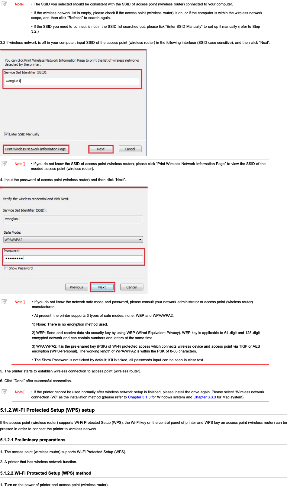 Note：• The SSID you selected should be consistent with the SSID of access point (wireless router) connected to your computer.• If the wireless network list is empty, please check if the access point (wireless router) is on, or if the computer is within the wireless networkscope, and then click “Refresh” to search again.• If the SSID  you need to connect is not in the SSID list searched out, please tick “Enter SSID Manually” to set up it manually (refer to Step3.2.)3.2 If wireless network is off in your computer, input SSID of the access point (wireless router) in the following interface (SSID case sensitive), and then click “Next”.Note：• If you do not know the SSID of access point (wireless router), please click “Print Wireless Network Information Page” to view the SSID of theneeded access point (wireless router).4. Input the password of access point (wireless router) and then click “Next”.Note：• If you do not know the network safe mode and password, please consult your network administrator or access point (wireless router)manufacturer.• At present, the printer supports 3 types of safe modes: none, WEP and WPA/WPA2.1) None: There is no encryption method used.2) WEP: Send and receive data via security key by using WEP (Wired Equivalent Privacy). WEP key is applicable to 64-digit and 128-digitencrypted network and can contain numbers and letters at the same time.3) WPA/WPA2: it is the pre-shared key (PSK) of Wi-Fi protected access which connects wireless device and access point via TKIP or AESencryption (WPS-Personal). The working length of WPA/WPA2 is within the PSK of  8-63 characters.• The Show Password is not ticked by default; if it is ticked, all passwords input can be seen in clear text.5. The printer starts to establish wireless connection to access point (wireless router).6. Click “Done” after successful connection.Note：• If the printer cannot be used normally after wireless network setup is finished, please install the drive again. Please select “Wireless networkconnection (W)” as the installation method (please refer to Chapter 3.1.3 for Windows system and Chapter 3.3.3 for Mac system).5.1.2.Wi-Fi Protected Setup (WPS) setupIf the access point (wireless router) supports Wi-Fi Protected Setup (WPS), the Wi-Fi key on the control panel of printer and WPS key on access point (wireless router) can bepressed in order to connect the printer to  wireless network.5.1.2.1.Preliminary preparations1. The access point (wireless router) supports Wi-Fi Protected Setup (WPS).2. A printer that has wireless network function.5.1.2.2.Wi-Fi Protected Setup (WPS) method1. Turn on the power of printer and access point (wireless router).