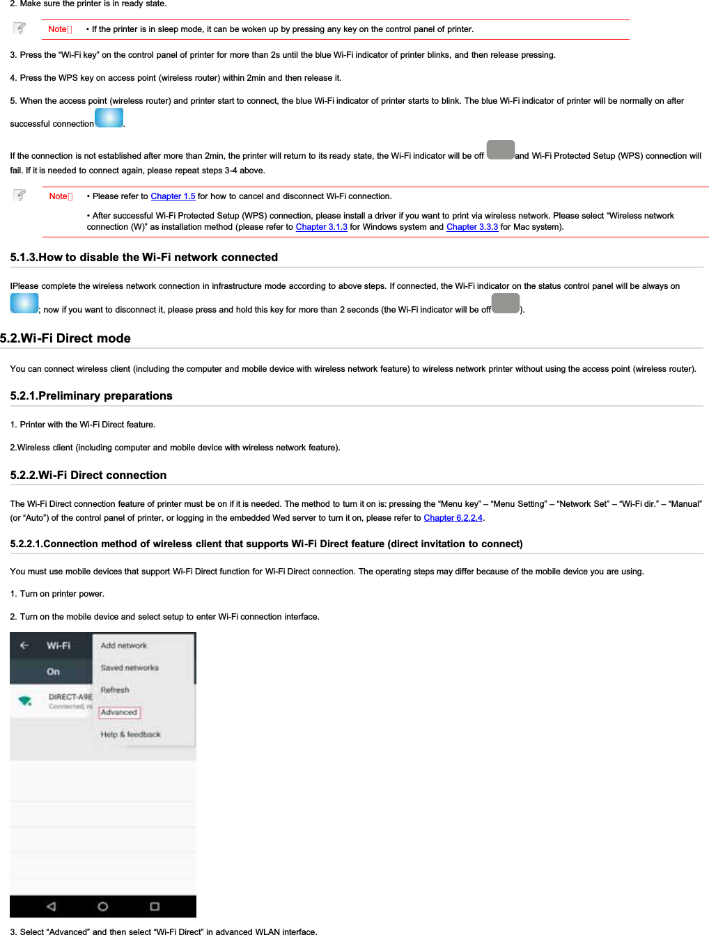 2. Make sure the printer is in ready state.Note：• If the printer is in sleep mode, it can be woken up by pressing any key on the control panel of printer.3. Press the “Wi-Fi key” on the control panel of printer for more than 2s until the blue Wi-Fi indicator of printer blinks, and then release pressing.4. Press the WPS key on access point (wireless router) within 2min and then release it.5. When the access point (wireless router) and printer start to connect, the blue Wi-Fi indicator of printer starts to blink. The blue Wi-Fi indicator of printer will be normally on aftersuccessful connection .If the connection is not established after more than 2min, the printer will return to its ready state, the Wi-Fi indicator will be off  and Wi-Fi Protected Setup (WPS) connection willfail. If it is needed to connect again, please repeat steps 3-4 above.Note：• Please refer to Chapter 1.5 for how to cancel and disconnect Wi-Fi connection.• After successful  Wi-Fi Protected Setup (WPS) connection, please install a driver if you want to print via wireless network. Please select “Wireless networkconnection (W)” as installation method (please refer to Chapter 3.1.3 for Windows system and Chapter 3.3.3 for Mac system).5.1.3.How to disable the Wi-Fi network connectedIPlease complete the wireless network connection in infrastructure mode according to above steps. If connected, the Wi-Fi indicator on the status control panel will be always on; now if you want to disconnect it, please press and hold this key for more than 2 seconds (the Wi-Fi indicator will be off ).5.2.Wi-Fi Direct modeYou can connect wireless client (including the computer and mobile device with wireless network feature) to wireless network printer without using the access point (wireless router).5.2.1.Preliminary preparations1. Printer with the Wi-Fi Direct feature.2.Wireless client (including computer and mobile device with wireless network feature).5.2.2.Wi-Fi Direct connectionThe Wi-Fi Direct connection feature of printer must be on if it is needed. The method to turn it on is: pressing the “Menu key” – “Menu Setting” – “Network Set” – “Wi-Fi dir.” – “Manual”(or “Auto”) of the control panel of printer, or logging in the embedded Wed server to turn it on, please refer to Chapter 6.2.2.4.5.2.2.1.Connection method of wireless client that supports Wi-Fi Direct feature (direct invitation to connect)You must use mobile devices that support Wi-Fi Direct function for Wi-Fi Direct connection. The operating steps may differ because of the mobile device you are using.1. Turn on printer power.2. Turn on the mobile device and select setup to enter Wi-Fi connection interface.3. Select “Advanced” and then select “Wi-Fi Direct” in advanced WLAN interface.