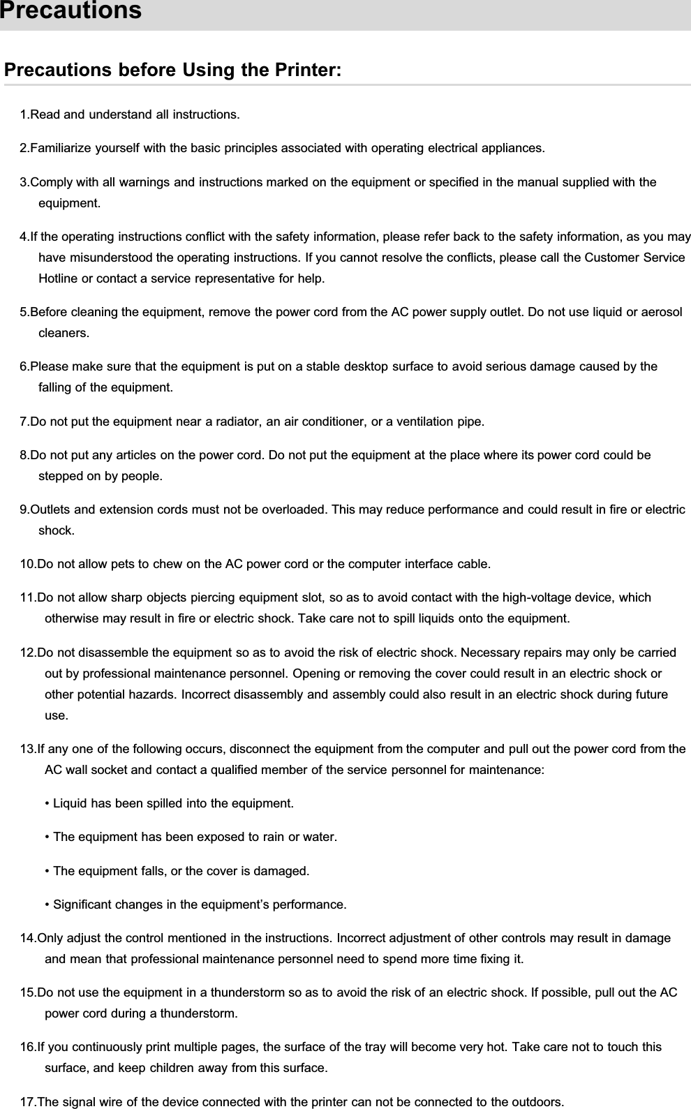 PrecautionsPrecautions before Using the Printer:1.Read and understand all instructions.2.Familiarize yourself with the basic principles associated with operating electrical appliances.3.Comply with all warnings and instructions marked on the equipment or specified in the manual supplied with theequipment.4.If the operating instructions conflict with the safety information, please refer back to the safety information, as you mayhave misunderstood the operating instructions. If you cannot resolve the conflicts, please call the Customer ServiceHotline or contact a service representative for help.5.Before cleaning the equipment, remove the power cord from the AC power supply outlet. Do not use liquid or aerosolcleaners.6.Please make sure that the equipment is put on a stable desktop surface to avoid serious damage caused by thefalling of the equipment.7.Do not put the equipment near a radiator, an air conditioner, or a ventilation pipe.8.Do not put any articles on the power cord. Do not put the equipment at the place where its power cord could bestepped on by people.9.Outlets and extension cords must not be overloaded. This may reduce performance and could result in fire or electricshock.10.Do not allow pets to chew on the AC power cord or the computer interface cable.11.Do not allow sharp objects piercing equipment slot, so as to avoid contact with the high-voltage device, whichotherwise may result in fire or electric shock. Take care not to spill liquids onto the equipment.12.Do not disassemble the equipment so as to avoid the risk of electric shock. Necessary repairs may only be carriedout by professional maintenance personnel. Opening or removing the cover could result in an electric shock orother potential hazards. Incorrect disassembly and assembly could also result in an electric shock during futureuse.13.If any one of the following occurs, disconnect the equipment from the computer and pull out the power cord from theAC wall socket and contact a qualified member of the service personnel for maintenance:• Liquid has been spilled into the equipment.• The equipment has been exposed to rain or water.• The equipment falls, or the cover is damaged.• Significant changes in the equipment’s performance.14.Only adjust the control mentioned in the instructions. Incorrect adjustment of other controls may result in damageand mean that professional maintenance personnel need to spend more time fixing it.15.Do not use the equipment in a thunderstorm so as to avoid the risk of an electric shock. If possible, pull out the ACpower cord during a thunderstorm.16.If you continuously print multiple pages, the surface of the tray will become very hot. Take care not to touch thissurface, and keep children away from this surface.17.The signal wire of the device connected with the printer can not be connected to the outdoors.