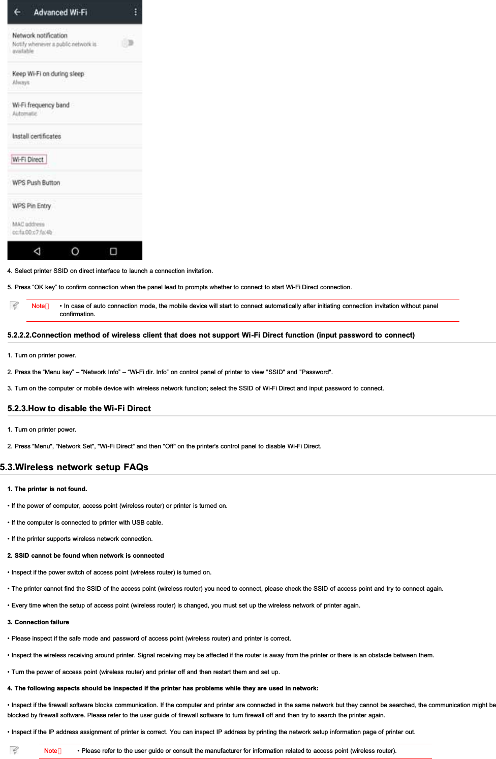 4. Select printer SSID on direct interface to launch a connection invitation.5. Press “OK key” to confirm connection when the panel lead to prompts whether to connect to start Wi-Fi Direct connection.Note：• In case of auto connection mode, the mobile device will start to connect automatically after initiating connection invitation without panelconfirmation.5.2.2.2.Connection method of wireless client that does not support Wi-Fi Direct function (input password to connect)1. Turn on printer power.2. Press the “Menu key” – “Network Info” – “Wi-Fi dir. Info” on control panel of printer to view &quot;SSID&quot; and &quot;Password&quot;.3. Turn on the computer or mobile device with wireless network function; select the SSID of Wi-Fi Direct and input password to  connect.5.2.3.How to disable the Wi-Fi Direct1. Turn on printer power.2. Press &quot;Menu&quot;, &quot;Network Set&quot;, &quot;Wi-Fi Direct&quot; and then &quot;Off&quot; on the printer&apos;s control panel to disable Wi-Fi Direct.5.3.Wireless network setup FAQs1. The printer is not found.• If the power of computer, access point (wireless router) or printer is turned on.• If the computer is connected to printer with USB cable.• If the printer  supports wireless network connection.2. SSID cannot be found when network is connected• Inspect if the power switch of access point (wireless router) is turned on.• The printer cannot find the SSID of the access point (wireless router) you need to connect, please check the SSID of access point and try to connect again.• Every time when the setup of access point (wireless router) is changed, you must set up the wireless network of printer again.3. Connection failure• Please inspect if the safe mode and password of access point (wireless router) and printer is correct.• Inspect the wireless receiving around printer. Signal receiving may be affected if the router is away from the printer or there is an obstacle between them.• Turn the power of access point (wireless router) and printer off and then restart  them and set up.4. The following aspects should be inspected if the printer has problems while they are used in network:• Inspect if the firewall software blocks communication. If the computer and printer are connected in the same network but they cannot be searched, the communication might beblocked by firewall software. Please refer to the user guide of firewall software to turn firewall off and then try to search the printer again.• Inspect if the IP address assignment of printer is correct. You can inspect IP address by printing the network setup information page of printer out.Note：• Please refer to the user guide or consult the manufacturer for information related to access point (wireless router).