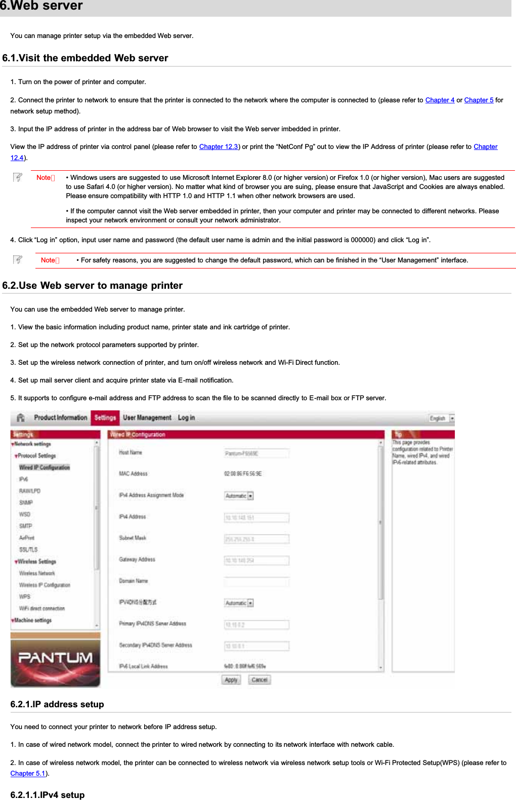 6.Web serverYou can manage printer setup via the embedded Web server.6.1.Visit the embedded Web server1. Turn on the power of printer and computer.2. Connect the printer to network to ensure that the printer is connected to the network where the computer is connected to (please refer to Chapter 4 or Chapter 5 fornetwork setup method).3. Input the IP address of printer in the address bar of Web browser to visit the Web server imbedded in printer.View the IP address of printer via control panel (please refer to Chapter 12.3) or print the “NetConf Pg” out to view the IP Address of printer (please refer to Chapter12.4).Note：• Windows users are suggested to use Microsoft Internet Explorer 8.0 (or higher version) or Firefox 1.0 (or higher version), Mac users are suggestedto use Safari 4.0 (or higher version). No matter what kind of browser you are suing, please ensure that JavaScript and Cookies are always enabled.Please ensure compatibility with HTTP 1.0 and HTTP 1.1 when other network browsers are used.• If the computer cannot visit the Web server embedded in printer, then your computer and printer may be connected to different networks. Pleaseinspect your network environment or consult your network administrator.4. Click “Log in” option, input user name and password (the default user name is admin and the initial password is 000000) and click “Log in”.Note：• For safety reasons, you are suggested to change the default password, which can be finished in the “User Management” interface.6.2.Use Web server to manage printerYou can use the embedded Web server to manage printer.1. View the basic information including product name, printer state and ink cartridge of printer.2. Set up the network protocol parameters supported by printer.3. Set up the wireless network connection of printer, and turn on/off wireless network and Wi-Fi Direct function.4. Set up mail server client and acquire printer state via E-mail notification.5. It supports to configure e-mail address and FTP address to scan the file to be scanned directly to E-mail box or FTP server.6.2.1.IP address setupYou need to connect your printer to network before IP address setup.1. In case of wired network model, connect the printer to wired network by connecting to its network interface with network cable.2. In case of wireless network model, the printer can be connected to wireless network via wireless network setup tools or Wi-Fi Protected Setup(WPS) (please refer toChapter 5.1).6.2.1.1.IPv4 setup