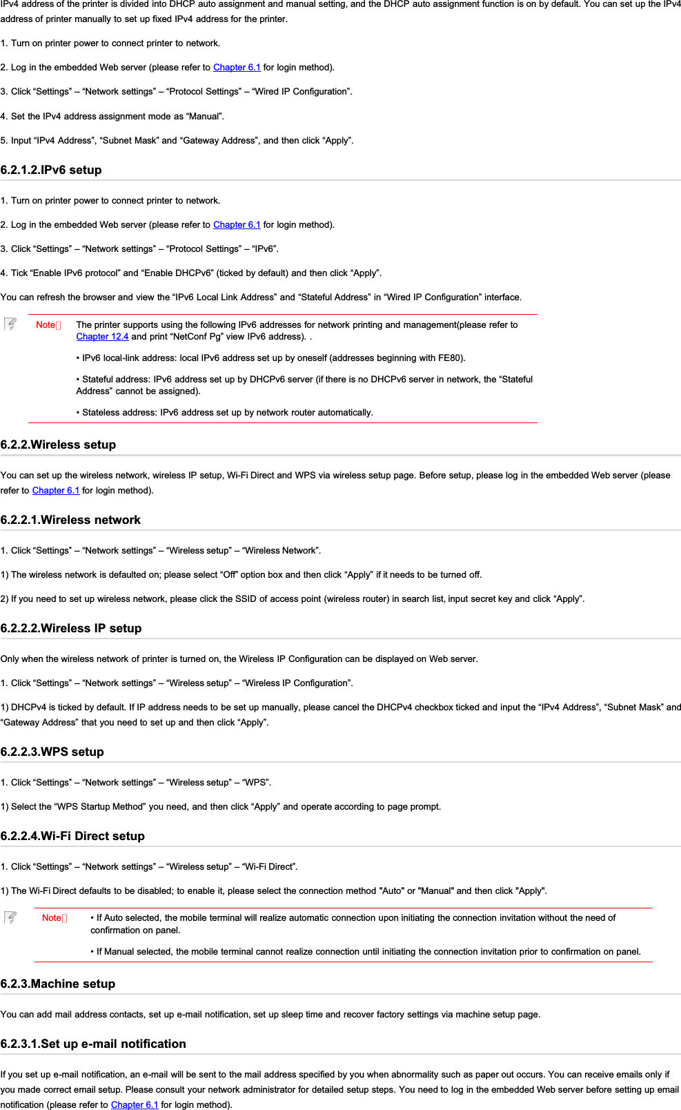 IPv4 address of the printer is divided into DHCP auto assignment and manual setting, and the DHCP auto assignment function is on by default. You can set up the IPv4address of printer manually to set up fixed IPv4 address for the printer.1. Turn on printer power to connect printer to network.2. Log in the embedded Web server (please refer to Chapter 6.1 for login method).3. Click “Settings” – “Network settings” – “Protocol Settings” – “Wired IP Configuration”.4. Set the IPv4 address assignment mode as “Manual”.5. Input “IPv4 Address”, “Subnet Mask” and “Gateway Address”, and then click “Apply”.6.2.1.2.IPv6 setup1. Turn on printer power to connect printer to network.2. Log in the embedded Web server (please refer to Chapter 6.1 for login method).3. Click “Settings” – “Network settings” – “Protocol Settings” – “IPv6”.4. Tick “Enable IPv6 protocol” and “Enable DHCPv6” (ticked by default) and then click “Apply”.You can refresh the browser and view the “IPv6 Local Link Address” and “Stateful Address” in “Wired IP Configuration” interface.Note：The printer supports using the following IPv6 addresses for network printing and management(please refer toChapter 12.4 and print “NetConf Pg” view IPv6 address). .• IPv6 local-link address: local IPv6 address set up by oneself (addresses beginning with FE80).• Stateful address: IPv6 address set up by DHCPv6 server (if there is no DHCPv6 server in network, the “StatefulAddress” cannot be assigned).• Stateless address: IPv6 address set up by network router automatically.6.2.2.Wireless setupYou can set up the wireless network, wireless IP setup, Wi-Fi Direct and WPS via wireless setup page. Before setup, please log in the embedded Web server (pleaserefer to Chapter 6.1 for login method).6.2.2.1.Wireless network1. Click “Settings” – “Network settings” – “Wireless setup” – “Wireless Network”.1) The wireless network is defaulted on; please select “Off” option box and then click “Apply” if it needs to be turned off.2) If you need to set up wireless network, please click the SSID of access point (wireless router) in search list, input secret key and click “Apply”.6.2.2.2.Wireless IP setupOnly when the wireless network of printer is turned on, the Wireless IP Configuration can be displayed on Web server.1. Click “Settings” – “Network settings” – “Wireless setup” – “Wireless IP Configuration”.1) DHCPv4 is ticked by default. If IP address needs to be set up manually, please cancel the DHCPv4 checkbox ticked and input the “IPv4 Address”, “Subnet Mask” and“Gateway Address” that you need to set up and then click “Apply”.6.2.2.3.WPS setup1. Click “Settings” – “Network settings” – “Wireless setup” – “WPS”.1) Select the “WPS Startup Method” you need, and then click “Apply” and operate according to page prompt.6.2.2.4.Wi-Fi Direct setup1. Click “Settings” – “Network settings” – “Wireless setup” – “Wi-Fi Direct”.1) The Wi-Fi Direct defaults to be disabled; to enable it, please select the connection method &quot;Auto&quot; or &quot;Manual&quot; and then click &quot;Apply&quot;.Note：• If Auto selected, the mobile terminal will realize automatic connection upon initiating the connection invitation without the need ofconfirmation on panel.• If Manual selected, the mobile terminal cannot realize connection until initiating the connection invitation prior to confirmation on panel.6.2.3.Machine setupYou can add mail address contacts, set up e-mail notification, set up sleep time and recover factory settings via machine setup page.6.2.3.1.Set up e-mail notificationIf you set up e-mail notification, an e-mail will be sent to the mail address specified by you when abnormality such as paper out occurs. You can receive emails only ifyou made correct email setup. Please consult your network administrator for detailed setup steps. You need to log in the embedded Web server before setting up emailnotification (please refer to Chapter 6.1 for login method).