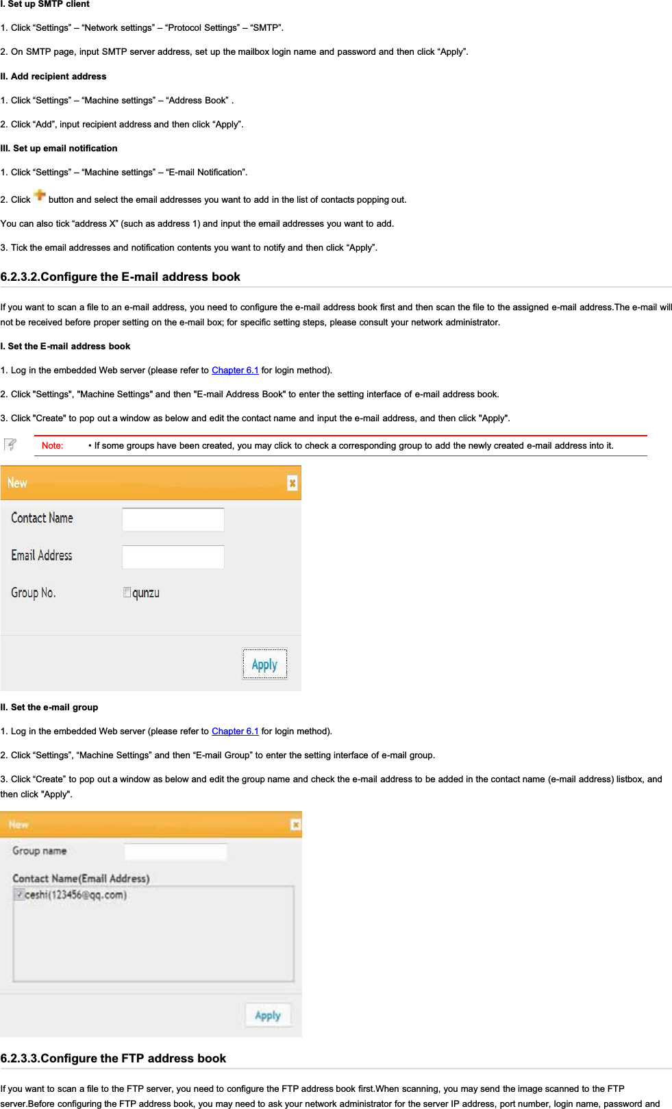 I. Set up SMTP client1. Click “Settings” – “Network settings” – “Protocol Settings” – “SMTP”.2. On SMTP page, input SMTP server address, set up the mailbox login name and password and then click “Apply”.II. Add recipient address1. Click “Settings” – “Machine settings” – “Address Book” .2. Click “Add”, input recipient address and then click “Apply”.III. Set up email notification1. Click “Settings” – “Machine settings” – “E-mail Notification”.2. Click   button and select the email addresses you want to add in the list of contacts popping out.You can also tick “address X” (such as address 1) and input the email addresses you want to add.3. Tick the email addresses and notification contents you want to notify and then click “Apply”.6.2.3.2.Configure the E-mail address bookIf you want to scan a file to an e-mail address, you need to configure the e-mail address book first and then scan the file to the assigned e-mail address.The e-mail willnot be received before proper setting on the e-mail box; for specific setting steps, please consult your network administrator.I. Set the E-mail address book1. Log in the embedded Web server (please refer to Chapter 6.1 for login method).2. Click &quot;Settings&quot;, &quot;Machine Settings&quot; and then &quot;E-mail Address Book&quot; to enter the setting interface of e-mail address book.3. Click &quot;Create&quot; to pop out a window as below and edit the contact name and input the e-mail address, and then click &quot;Apply&quot;.Note: • If some groups have been created, you may click to check a corresponding group to add the newly created e-mail address into it.II. Set the e-mail group1. Log in the embedded Web server (please refer to Chapter 6.1 for login method).2. Click “Settings”, “Machine Settings” and then “E-mail Group” to enter the setting interface of e-mail group.3. Click “Create” to pop out a window as below and edit the group name and check the e-mail address to be added in the contact name (e-mail address) listbox, andthen click &quot;Apply&quot;.6.2.3.3.Configure the FTP address bookIf you want to scan a file to the FTP server, you need to configure the FTP address book first.When scanning, you may send the image scanned to the FTPserver.Before configuring the FTP address book, you may need to ask your network administrator for the server IP address, port number, login name, password and