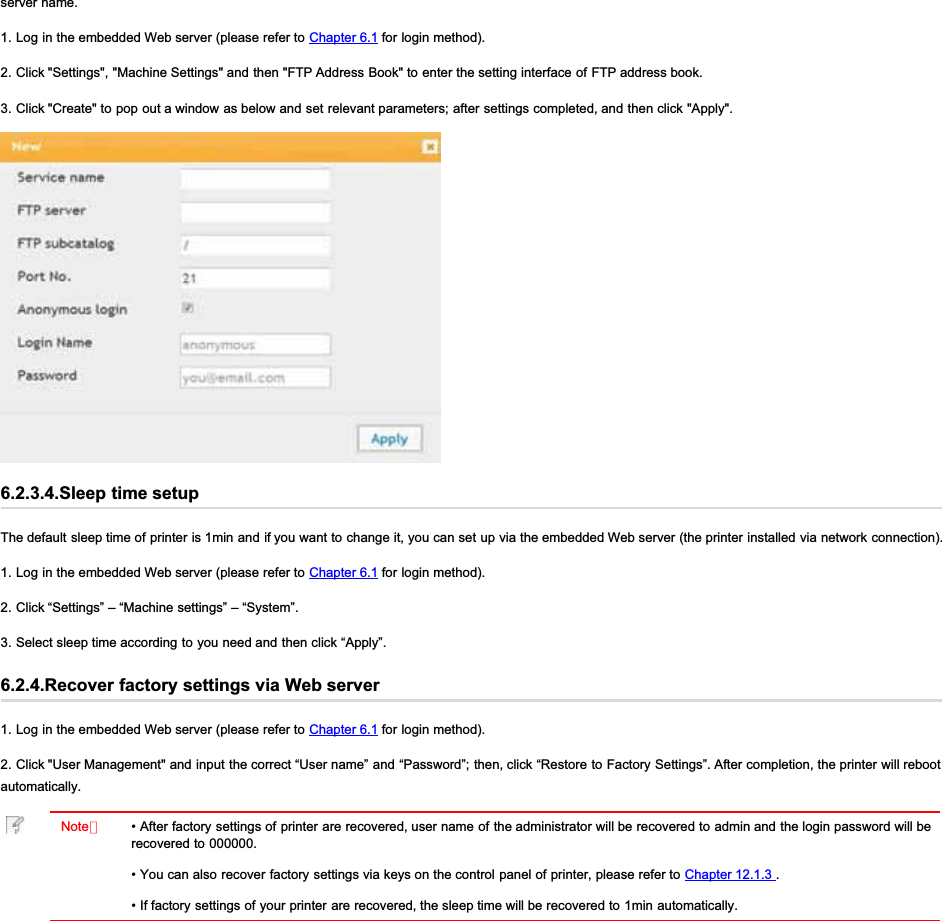 server name.1. Log in the embedded Web server (please refer to Chapter 6.1 for login method).2. Click &quot;Settings&quot;, &quot;Machine Settings&quot; and then &quot;FTP Address Book&quot; to enter the setting interface of FTP address book.3. Click &quot;Create&quot; to pop out a window as below and set relevant parameters; after settings completed, and then click &quot;Apply&quot;.6.2.3.4.Sleep time setupThe default sleep time of printer is 1min and if you want to change it, you can set up via the embedded Web server (the printer installed via network connection).1. Log in the embedded Web server (please refer to Chapter 6.1 for login method).2. Click “Settings” – “Machine settings” – “System”.3. Select sleep time according to you need and then click “Apply”.6.2.4.Recover factory settings via Web server1. Log in the embedded Web server (please refer to Chapter 6.1 for login method).2. Click &quot;User Management&quot; and input the correct “User name” and “Password”; then, click “Restore to Factory Settings”. After completion, the printer will rebootautomatically.Note：• After factory settings of printer are recovered, user name of the administrator will be recovered to admin and the login password will berecovered to 000000.• You can also recover factory settings via keys on the control panel of printer, please refer to Chapter 12.1.3 .• If factory settings of your printer are recovered, the sleep time will be recovered to 1min automatically.