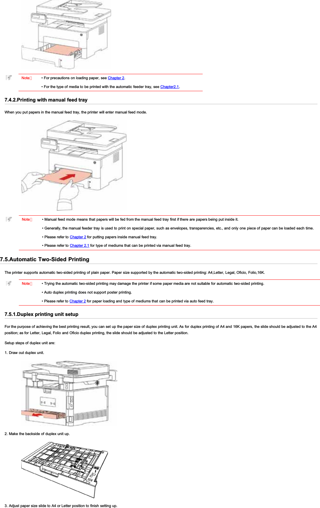 Note：• For precautions on loading paper, see Chapter 2.• For the type of media to be printed with the automatic feeder tray, see Chapter2.1.7.4.2.Printing with manual feed trayWhen you put papers in the manual feed tray, the printer will enter manual feed mode.Note：• Manual feed mode means that papers will be fed from the manual feed tray first if there are papers being put inside it.• Generally, the manual feeder tray is used to print on special paper, such as envelopes, transparencies, etc., and only one piece of paper can be loaded each time.• Please refer to Chapter 2 for putting papers inside manual feed tray.• Please refer to Chapter 2.1 for type of mediums that can be printed via manual feed tray.7.5.Automatic Two-Sided PrintingThe printer supports automatic two-sided printing of plain paper. Paper size supported by the automatic two-sided printing: A4,Letter, Legal, Oficio, Folio,16K.Note：• Trying the automatic two-sided printing may damage the printer if some paper media are not suitable for automatic two-sided printing.• Auto duplex printing does not support poster printing.• Please refer to Chapter 2 for paper loading and type of mediums that can be printed via auto feed tray.7.5.1.Duplex printing unit setupFor the purpose of achieving the best printing result, you can set up the paper size of duplex printing unit. As for duplex printing of A4 and 16K papers, the slide should be adjusted to the A4position; as for Letter, Legal, Folio and Oficio duplex printing, the slide should be adjusted to the Letter position.Setup steps of duplex unit are:1. Draw out duplex unit.2. Make the backside of duplex unit up.3. Adjust paper size slide to A4 or Letter position to finish setting up.