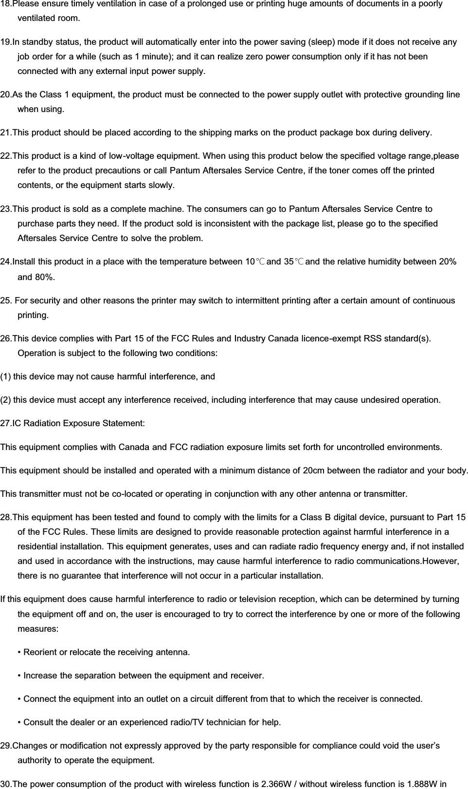 18.Please ensure timely ventilation in case of a prolonged use or printing huge amounts of documents in a poorlyventilated room.19.In standby status, the product will automatically enter into the power saving (sleep) mode if it does not receive anyjob order for a while (such as 1 minute); and it can realize zero power consumption only if it has not beenconnected with any external input power supply.20.As the Class 1 equipment, the product must be connected to the power supply outlet with protective grounding linewhen using.21.This product should be placed according to the shipping marks on the product package box during delivery.22.This product is a kind of low-voltage equipment. When using this product below the specified voltage range,pleaserefer to the product precautions or call Pantum Aftersales Service Centre, if the toner comes off the printedcontents, or the equipment starts slowly.23.This product is sold as a complete machine. The consumers can go to Pantum Aftersales Service Centre topurchase parts they need. If the product sold is inconsistent with the package list, please go to the specifiedAftersales Service Centre to solve the problem.24.Install this product in a place with the temperature between 10℃ and 35℃ and the relative humidity between 20%and 80%.25. For security and other reasons the printer may switch to intermittent printing after a certain amount of continuousprinting.26.This device complies with Part 15 of the FCC Rules and Industry Canada licence-exempt RSS standard(s).Operation is subject to the following two conditions:(1) this device may not cause harmful interference, and(2) this device must accept any interference received, including interference that may cause undesired operation.27.IC Radiation Exposure Statement:This equipment complies with Canada and FCC radiation exposure limits set forth for uncontrolled environments.This equipment should be installed and operated with a minimum distance of 20cm between the radiator and your body.This transmitter must not be co-located or operating in conjunction with any other antenna or transmitter.28.This equipment has been tested and found to comply with the limits for a Class B digital device, pursuant to Part 15of the FCC Rules. These limits are designed to provide reasonable protection against harmful interference in aresidential installation. This equipment generates, uses and can radiate radio frequency energy and, if not installedand used in accordance with the instructions, may cause harmful interference to radio communications.However,there is no guarantee that interference will not occur in a particular installation.If this equipment does cause harmful interference to radio or television reception, which can be determined by turningthe equipment off and on, the user is encouraged to try to correct the interference by one or more of the followingmeasures:• Reorient or relocate the receiving antenna.• Increase the separation between the equipment and receiver.• Connect the equipment into an outlet on a circuit different from that to which the receiver is connected.• Consult the dealer or an experienced radio/TV technician for help.29.Changes or modification not expressly approved by the party responsible for compliance could void the user’sauthority to operate the equipment.30.The power consumption of the product with wireless function is 2.366W / without wireless function is 1.888W in