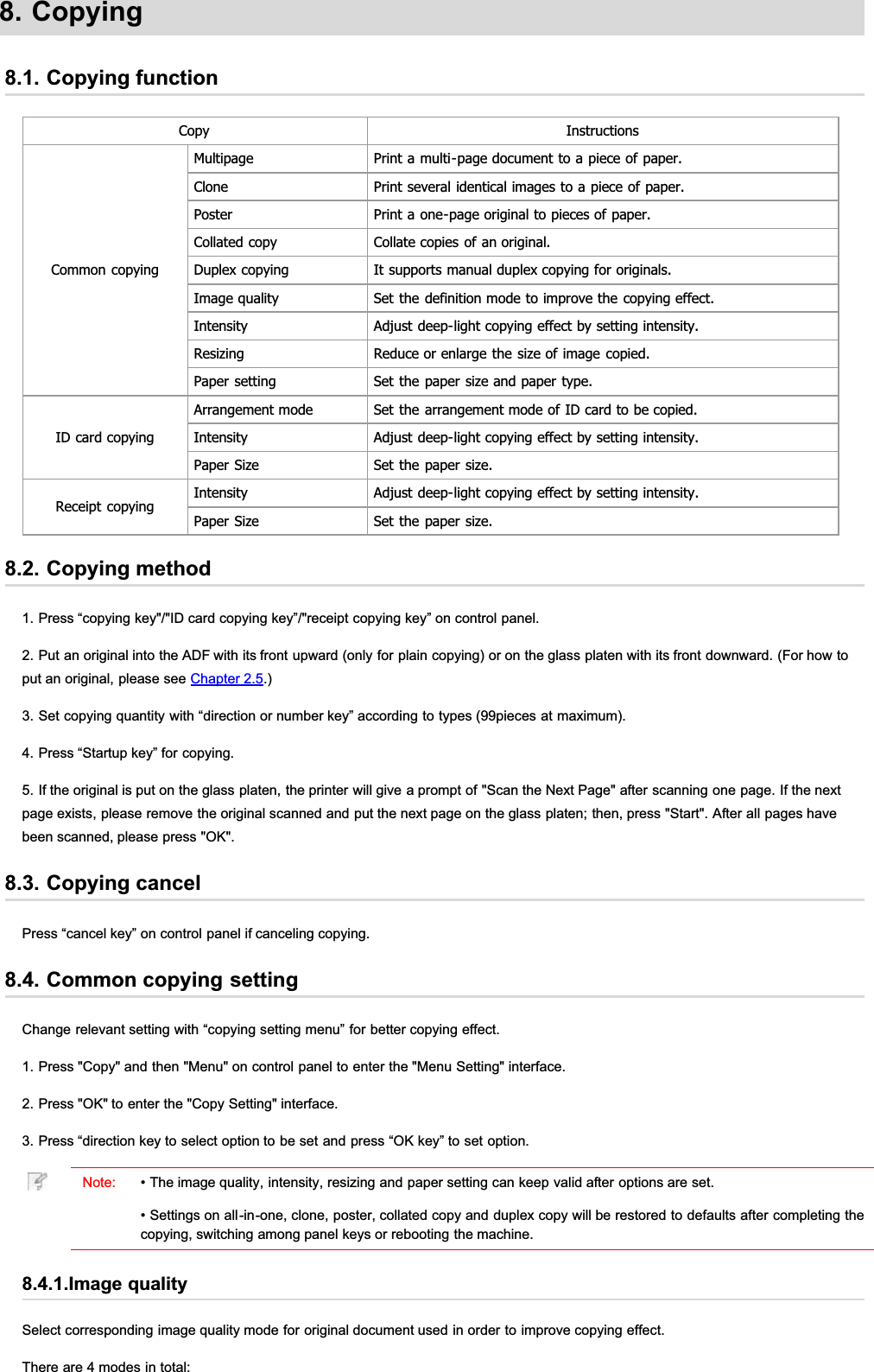 8. Copying8.1. Copying functionCopy InstructionsCommon copyingMultipage Print a multi-page document to a piece of paper.Clone Print several identical images to a piece of paper.Poster Print a one-page original to pieces of paper.Collated copy Collate copies of an original.Duplex copying It supports manual duplex copying for originals.Image quality Set the definition mode to improve the copying effect.Intensity Adjust deep-light copying effect by setting intensity.Resizing Reduce or enlarge the size of image copied.Paper setting Set the paper size and paper type.ID card copyingArrangement mode Set the arrangement mode of ID card to be copied.Intensity Adjust deep-light copying effect by setting intensity.Paper Size Set the paper size.Receipt copyingIntensity Adjust deep-light copying effect by setting intensity.Paper Size Set the paper size.8.2. Copying method1. Press “copying key&quot;/&quot;ID card copying key”/&quot;receipt copying key” on control panel.2. Put an original into the ADF with its front upward (only for plain copying) or on the glass platen with its front downward. (For how toput an original, please see Chapter 2.5.)3. Set copying quantity with “direction or number key” according to types (99pieces at maximum).4. Press “Startup key” for copying.5. If the original is put on the glass platen, the printer will give a prompt of &quot;Scan the Next Page&quot; after scanning one page. If the nextpage exists, please remove the original scanned and put the next page on the glass platen; then, press &quot;Start&quot;. After all pages havebeen scanned, please press &quot;OK&quot;.8.3. Copying cancelPress “cancel key” on control panel if canceling copying.8.4. Common copying settingChange relevant setting with “copying setting menu” for better copying effect.1. Press &quot;Copy&quot; and then &quot;Menu&quot; on control panel to enter the &quot;Menu Setting&quot; interface.2. Press &quot;OK&quot; to enter the &quot;Copy Setting&quot; interface.3. Press “direction key to select option to be set and press “OK key” to set option.Note: • The image quality, intensity, resizing and paper setting can keep valid after options are set.• Settings on all-in-one, clone, poster, collated copy and duplex copy will be restored to defaults after completing thecopying, switching among panel keys or rebooting the machine.8.4.1.Image qualitySelect corresponding image quality mode for original document used in order to improve copying effect.There are 4 modes in total: