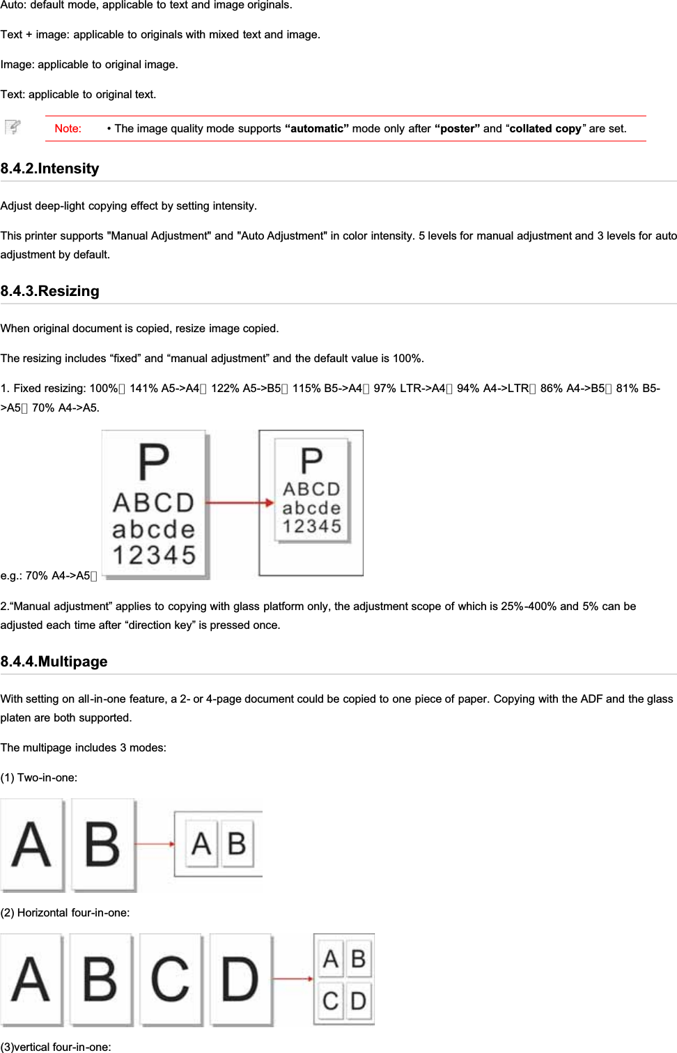 Auto: default mode, applicable to text and image originals.Text + image: applicable to originals with mixed text and image.Image: applicable to original image.Text: applicable to original text.Note: • The image quality mode supports “automatic” mode only after “poster” and “collated copy” are set.8.4.2.IntensityAdjust deep-light copying effect by setting intensity.This printer supports &quot;Manual Adjustment&quot; and &quot;Auto Adjustment&quot; in color intensity. 5 levels for manual adjustment and 3 levels for autoadjustment by default.8.4.3.ResizingWhen original document is copied, resize image copied.The resizing includes “fixed” and “manual adjustment” and the default value is 100%.1. Fixed resizing: 100%、141% A5-&gt;A4、122% A5-&gt;B5、115% B5-&gt;A4、97% LTR-&gt;A4、94% A4-&gt;LTR、86% A4-&gt;B5、81% B5-&gt;A5、70% A4-&gt;A5.e.g.: 70% A4-&gt;A5：2.“Manual adjustment” applies to copying with glass platform only, the adjustment scope of which is 25%-400% and 5% can beadjusted each time after “direction key” is pressed once.8.4.4.MultipageWith setting on all-in-one feature, a 2- or 4-page document could be copied to one piece of paper. Copying with the ADF and the glassplaten are both supported.The multipage includes 3 modes:(1) Two-in-one:(2) Horizontal four-in-one:(3)vertical four-in-one: