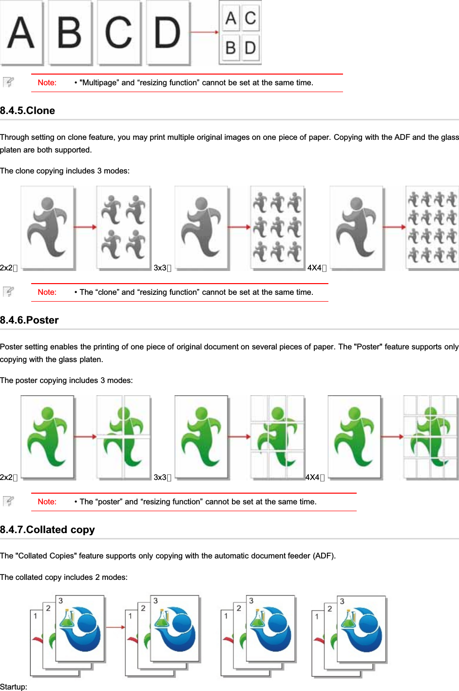 Note: • &quot;Multipage” and “resizing function” cannot be set at the same time.8.4.5.CloneThrough setting on clone feature, you may print multiple original images on one piece of paper. Copying with the ADF and the glassplaten are both supported.The clone copying includes 3 modes:2x2： 3x3： 4X4：Note: • The “clone” and “resizing function” cannot be set at the same time.8.4.6.PosterPoster setting enables the printing of one piece of original document on several pieces of paper. The &quot;Poster&quot; feature supports onlycopying with the glass platen.The poster copying includes 3 modes:2x2： 3x3：4X4：Note: • The “poster” and “resizing function” cannot be set at the same time.8.4.7.Collated copyThe &quot;Collated Copies&quot; feature supports only copying with the automatic document feeder (ADF).The collated copy includes 2 modes:Startup: