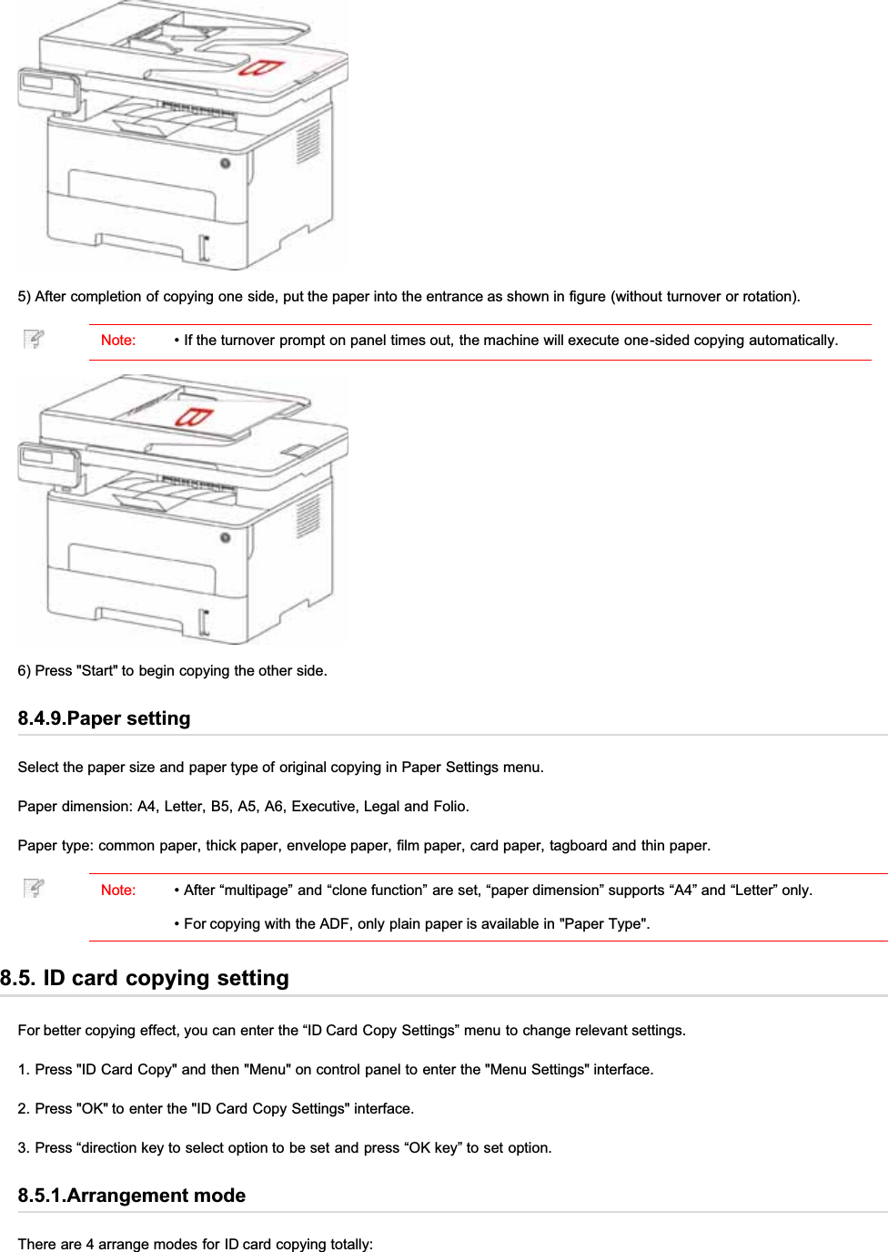 5) After completion of copying one side, put the paper into the entrance as shown in figure (without turnover or rotation).Note: • If the turnover prompt on panel times out, the machine will execute one-sided copying automatically.6) Press &quot;Start&quot; to begin copying the other side.8.4.9.Paper settingSelect the paper size and paper type of original copying in Paper Settings menu.Paper dimension: A4, Letter, B5, A5, A6, Executive, Legal and Folio.Paper type: common paper, thick paper, envelope paper, film paper, card paper, tagboard and thin paper.Note: • After “multipage” and “clone function” are set, “paper dimension” supports “A4” and “Letter” only.• For copying with the ADF, only plain paper is available in &quot;Paper Type&quot;.8.5. ID card copying settingFor better copying effect, you can enter the “ID Card Copy Settings” menu to change relevant settings.1. Press &quot;ID Card Copy&quot; and then &quot;Menu&quot; on control panel to enter the &quot;Menu Settings&quot; interface.2. Press &quot;OK&quot; to enter the &quot;ID Card Copy Settings&quot; interface.3. Press “direction key to select option to be set and press “OK key” to set option.8.5.1.Arrangement modeThere are 4 arrange modes for ID card copying totally: