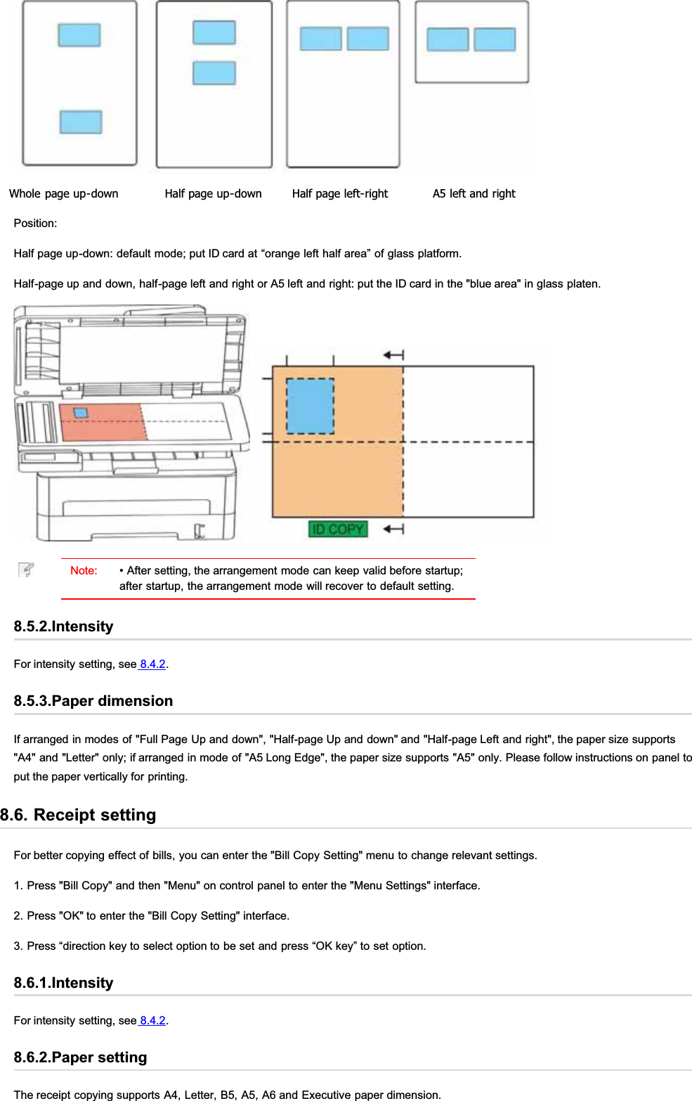 Whole page up-down Half page up-down Half page left-right A5 left and rightPosition:Half page up-down: default mode; put ID card at “orange left half area” of glass platform.Half-page up and down, half-page left and right or A5 left and right: put the ID card in the &quot;blue area&quot; in glass platen.Note: • After setting, the arrangement mode can keep valid before startup;after startup, the arrangement mode will recover to default setting.8.5.2.IntensityFor intensity setting, see 8.4.2.8.5.3.Paper dimensionIf arranged in modes of &quot;Full Page Up and down&quot;, &quot;Half-page Up and down&quot; and &quot;Half-page Left and right&quot;, the paper size supports&quot;A4&quot; and &quot;Letter&quot; only; if arranged in mode of &quot;A5 Long Edge&quot;, the paper size supports &quot;A5&quot; only. Please follow instructions on panel toput the paper vertically for printing.8.6. Receipt settingFor better copying effect of bills, you can enter the &quot;Bill Copy Setting&quot; menu to change relevant settings.1. Press &quot;Bill Copy&quot; and then &quot;Menu&quot; on control panel to enter the &quot;Menu Settings&quot; interface.2. Press &quot;OK&quot; to enter the &quot;Bill Copy Setting&quot; interface.3. Press “direction key to select option to be set and press “OK key” to set option.8.6.1.IntensityFor intensity setting, see 8.4.2.8.6.2.Paper settingThe receipt copying supports A4, Letter, B5, A5, A6 and Executive paper dimension.