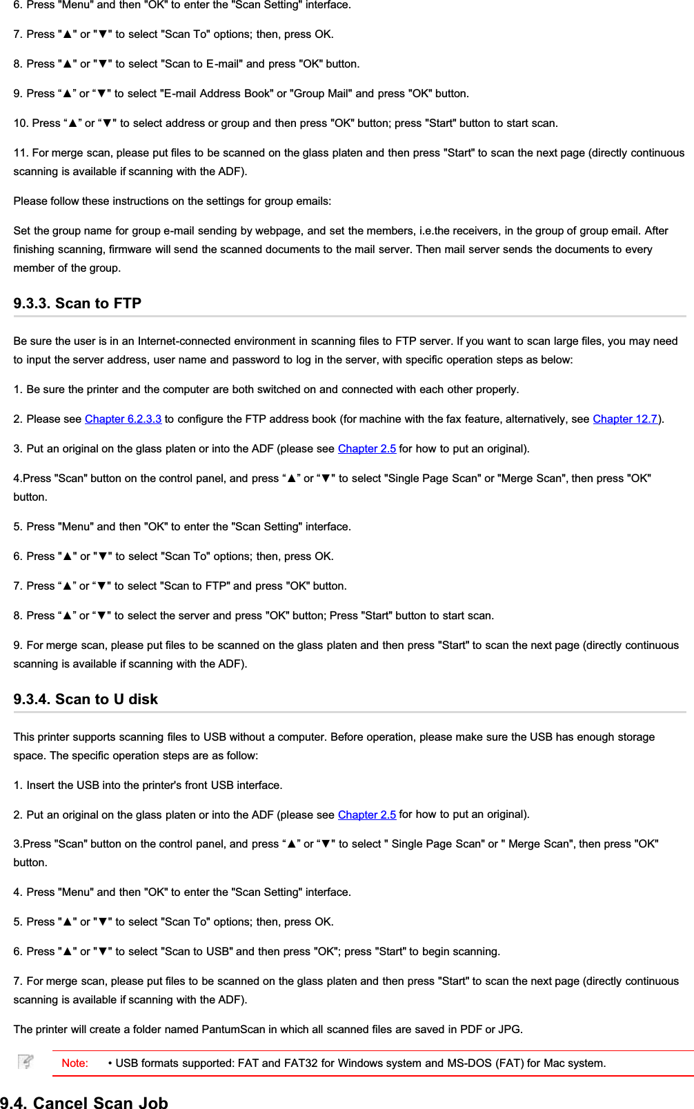 6. Press &quot;Menu&quot; and then &quot;OK&quot; to enter the &quot;Scan Setting&quot; interface.3UHVVŸRUźWRVHOHFW6FDQ7RRSWLRQVWKHQSUHVV2.3UHVVŸRUźWRVHOHFW6FDQWR(PDLODQGSUHVV2.EXWWRQ3UHVV³Ÿ´RU³źWRVHOHFW(PDLO$GGUHVV%RRNRU*URXS0DLODQGSUHVV2.EXWWRQ3UHVV³Ÿ´RU³źWRVHOHFWDGGUHVVRUJURXSDQGWKHQSUHVV2.EXWWRQSUHVV6WDUWEXWWRQWRVWDUWVFDQ11. For merge scan, please put files to be scanned on the glass platen and then press &quot;Start&quot; to scan the next page (directly continuousscanning is available if scanning with the ADF).Please follow these instructions on the settings for group emails:Set the group name for group e-mail sending by webpage, and set the members, i.e.the receivers, in the group of group email. Afterfinishing scanning, firmware will send the scanned documents to the mail server. Then mail server sends the documents to everymember of the group.9.3.3. Scan to FTPBe sure the user is in an Internet-connected environment in scanning files to FTP server. If you want to scan large files, you may needto input the server address, user name and password to log in the server, with specific operation steps as below:1. Be sure the printer and the computer are both switched on and connected with each other properly.2. Please see Chapter 6.2.3.3 to configure the FTP address book (for machine with the fax feature, alternatively, see Chapter 12.7).3. Put an original on the glass platen or into the ADF (please see Chapter 2.5 for how to put an original).3UHVV6FDQEXWWRQRQWKHFRQWUROSDQHODQGSUHVV³Ÿ´RU³źWRVHOHFW6LQJOH3DJH6FDQRU0HUJH6FDQWKHQSUHVV2.button.5. Press &quot;Menu&quot; and then &quot;OK&quot; to enter the &quot;Scan Setting&quot; interface.3UHVVŸRUźWRVHOHFW6FDQ7RRSWLRQVWKHQSUHVV2.3UHVV³Ÿ´RU³źWRVHOHFW6FDQWR)73DQGSUHVV2.EXWWRQ3UHVV³Ÿ´RU³źWRVHOHFWWKHVHUYHUDQGSUHVV2.EXWWRQ3UHVV6WDUWEXWWRQWRVWDUWVFDQ9. For merge scan, please put files to be scanned on the glass platen and then press &quot;Start&quot; to scan the next page (directly continuousscanning is available if scanning with the ADF).9.3.4. Scan to U diskThis printer supports scanning files to USB without a computer. Before operation, please make sure the USB has enough storagespace. The specific operation steps are as follow:1. Insert the USB into the printer&apos;s front USB interface.2. Put an original on the glass platen or into the ADF (please see Chapter 2.5 for how to put an original).3UHVV6FDQEXWWRQRQWKHFRQWUROSDQHODQGSUHVV³Ÿ´RU³źWRVHOHFW6LQJOH3DJH6FDQRU0HUJH6FDQWKHQSUHVV2.button.4. Press &quot;Menu&quot; and then &quot;OK&quot; to enter the &quot;Scan Setting&quot; interface.3UHVVŸRUźWRVHOHFW6FDQ7RRSWLRQVWKHQSUHVV2.3UHVVŸRUźWRVHOHFW6FDQWR86%DQGWKHQSUHVV2.SUHVV6WDUWWREHJLQVFDQQLQJ7. For merge scan, please put files to be scanned on the glass platen and then press &quot;Start&quot; to scan the next page (directly continuousscanning is available if scanning with the ADF).The printer will create a folder named PantumScan in which all scanned files are saved in PDF or JPG.Note: • USB formats supported: FAT and FAT32 for Windows system and MS-DOS (FAT) for Mac system.9.4. Cancel Scan Job