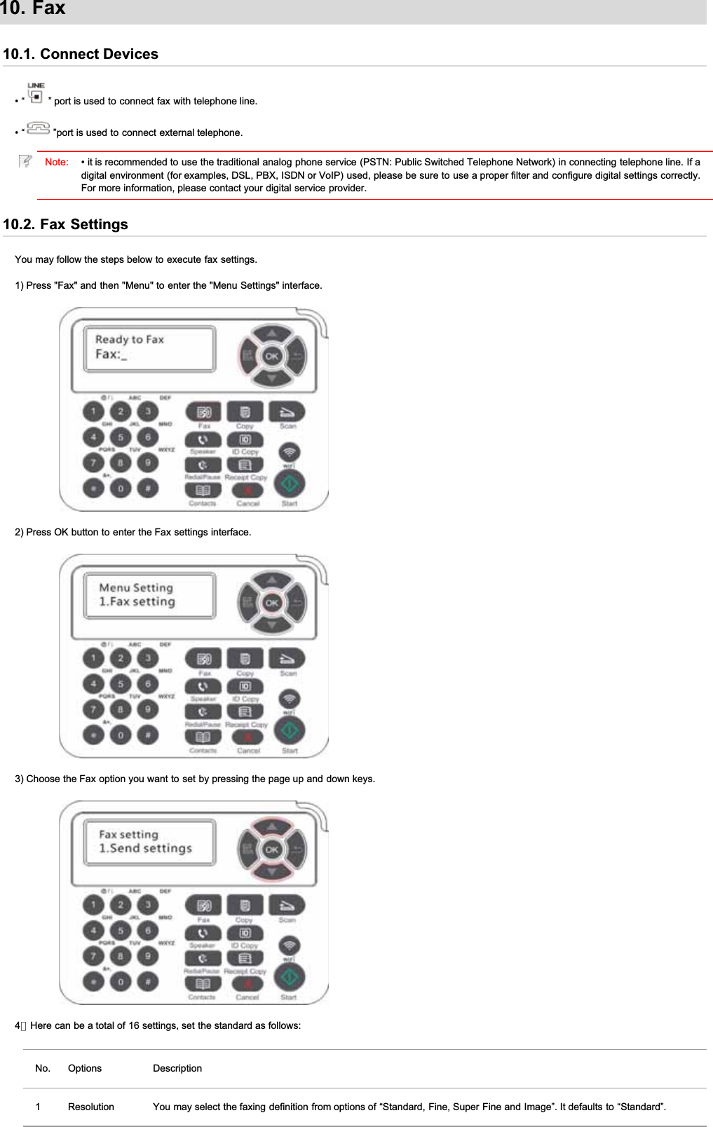 10. Fax10.1. Connect Devices• “ ” port is used to connect fax with telephone line.• “ ”port is used to connect external telephone.Note: • it is recommended to use the traditional analog phone service (PSTN: Public Switched Telephone Network) in connecting telephone line. If adigital environment (for examples, DSL, PBX, ISDN or VoIP) used, please be sure to use a proper filter and configure digital settings correctly.For more information, please contact your digital service provider.10.2. Fax SettingsYou may follow the steps below to execute fax settings.1) Press &quot;Fax&quot; and then &quot;Menu&quot; to enter the &quot;Menu Settings&quot; interface.2) Press OK button to enter the Fax settings interface.3) Choose the Fax option you want to set by pressing the page up and down keys.4）Here can be a total of 16 settings, set the standard as follows:No. Options Description1 Resolution You may select the faxing definition from options of “Standard, Fine, Super Fine and Image”. It defaults to “Standard”.