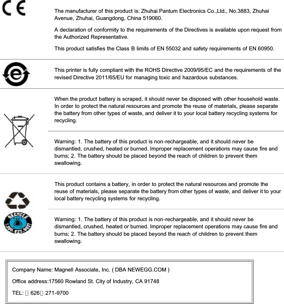 The manufacturer of this product is: Zhuhai Pantum Electronics Co.,Ltd., No.3883, ZhuhaiAvenue, Zhuhai, Guangdong, China 519060.A declaration of conformity to the requirements of the Directives is available upon request fromthe Authorized Representative.This product satisfies the Class B limits of EN 55032 and safety requirements of EN 60950.This printer is fully compliant with the ROHS Directive 2009/95/EC and the requirements of therevised Directive 2011/65/EU for managing toxic and hazardous substances.When the product battery is scraped, it should never be disposed with other household waste.In order to protect the natural resources and promote the reuse of materials, please separatethe battery from other types of waste, and deliver it to your local battery recycling systems forrecycling.Warning: 1. The battery of this product is non-rechargeable, and it should never bedismantled, crushed, heated or burned. Improper replacement operations may cause fire andburns; 2. The battery should be placed beyond the reach of children to prevent themswallowing.This product contains a battery, in order to protect the natural resources and promote thereuse of materials, please separate the battery from other types of waste, and deliver it to yourlocal battery recycling systems for recycling.Warning: 1. The battery of this product is non-rechargeable, and it should never bedismantled, crushed, heated or burned. Improper replacement operations may cause fire andburns; 2. The battery should be placed beyond the reach of children to prevent themswallowing.Company Name: Magnell Associate, Inc. ( DBA NEWEGG.COM )Office address:17560 Rowland St. City of Industry, CA 91748TEL: （626）271-9700