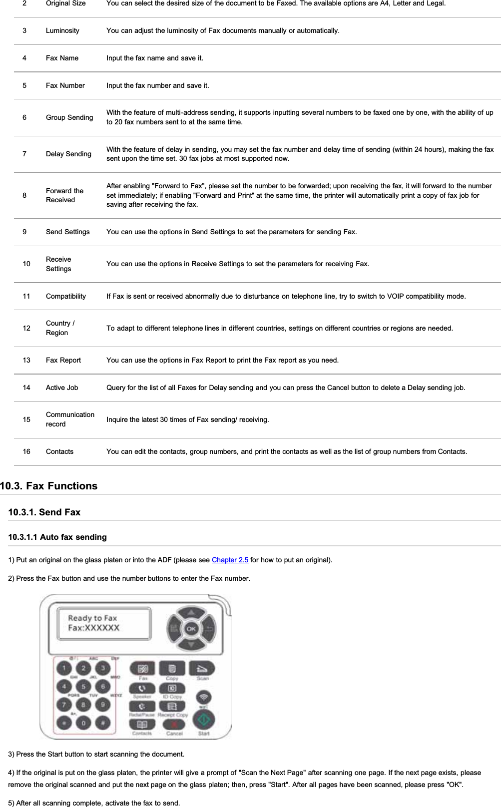 2 Original Size You can select the desired size of the document to be Faxed. The available options are A4, Letter and Legal.3 Luminosity You can adjust the luminosity of Fax documents manually or automatically.4 Fax Name Input the fax name and save it.5 Fax Number Input the fax number and save it.6 Group Sending With the feature of multi-address sending, it supports inputting several numbers to be faxed one by one, with the ability of upto 20 fax numbers sent to at the same time.7 Delay Sending With the feature of delay in sending, you may set the fax number and delay time of sending (within 24 hours), making the faxsent upon the time set. 30 fax jobs at most supported now.8Forward theReceivedAfter enabling &quot;Forward to Fax&quot;, please set the number to be forwarded; upon receiving the fax, it will forward to the numberset immediately; if enabling &quot;Forward and Print&quot; at the same time, the printer will automatically print a copy of fax job forsaving after receiving the fax.9 Send Settings You can use the options in Send Settings to set the parameters for sending Fax.10 ReceiveSettings You can use the options in Receive Settings to set the parameters for receiving Fax.11 Compatibility If Fax is sent or received abnormally due to disturbance on telephone line, try to switch to VOIP compatibility mode.12 Country /Region To adapt to different telephone lines in different countries, settings on different countries or regions are needed.13 Fax Report You can use the options in Fax Report to print the Fax report as you need.14 Active Job Query for the list of all Faxes for Delay sending and you can press the Cancel button to delete a Delay sending job.15 Communicationrecord Inquire the latest 30 times of Fax sending/ receiving.16 Contacts You can edit the contacts, group numbers, and print the contacts as well as the list of group numbers from Contacts.10.3. Fax Functions10.3.1. Send Fax10.3.1.1 Auto fax sending1) Put an original on the glass platen or into the ADF (please see Chapter 2.5 for how to put an original).2) Press the Fax button and use the number buttons to enter the Fax number.3) Press the Start button to start scanning the document.4) If the original is put on the glass platen, the printer will give a prompt of &quot;Scan the Next Page&quot; after scanning one page. If the next page exists, pleaseremove the original scanned and put the next page on the glass platen; then, press &quot;Start&quot;. After all pages have been scanned, please press &quot;OK&quot;.5) After all scanning complete, activate the fax to send.