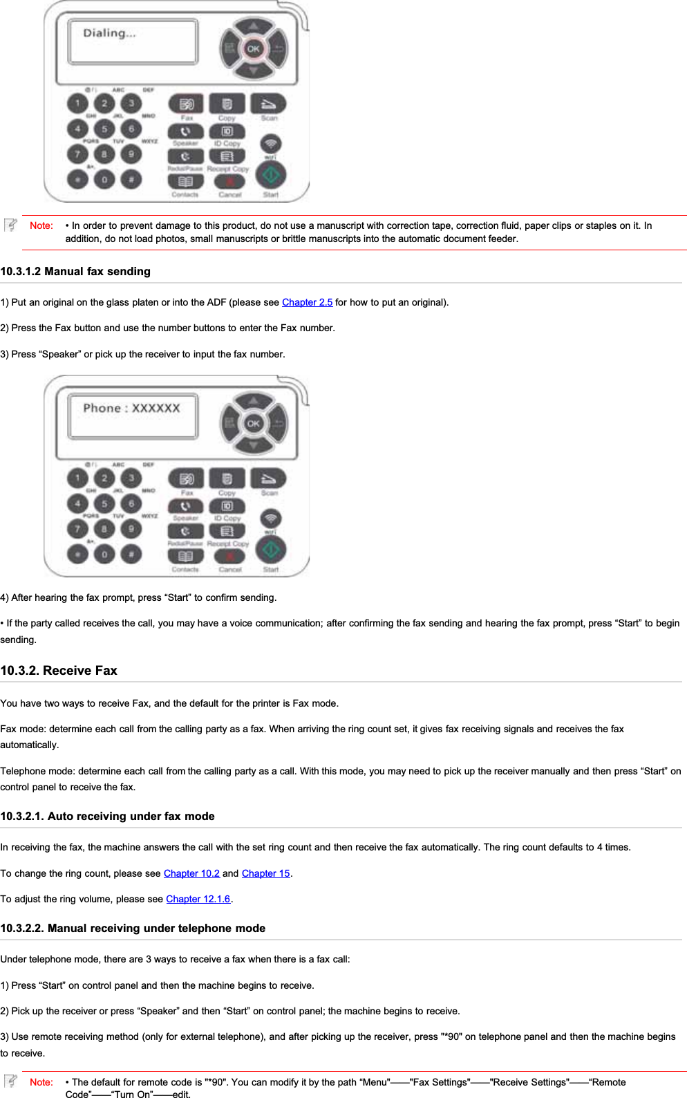 Note: • In order to prevent damage to this product, do not use a manuscript with correction tape, correction fluid, paper clips or staples on it. Inaddition, do not load photos, small manuscripts or brittle manuscripts into the automatic document feeder.10.3.1.2 Manual fax sending1) Put an original on the glass platen or into the ADF (please see Chapter 2.5 for how to put an original).2) Press the Fax button and use the number buttons to enter the Fax number.3) Press “Speaker” or pick up the receiver to input the fax number.4) After hearing the fax prompt, press “Start” to confirm sending.• If the party called receives the call, you may have a voice communication; after confirming the fax sending and hearing the fax prompt, press “Start” to beginsending.10.3.2. Receive FaxYou have two ways to receive Fax, and the default for the printer is Fax mode.Fax mode: determine each call from the calling party as a fax. When arriving the ring count set, it gives fax receiving signals and receives the faxautomatically.Telephone mode: determine each call from the calling party as a call. With this mode, you may need to pick up the receiver manually and then press “Start” oncontrol panel to receive the fax.10.3.2.1. Auto receiving under fax modeIn receiving the fax, the machine answers the call with the set ring count and then receive the fax automatically. The ring count defaults to 4 times.To change the ring count, please see Chapter 10.2 and Chapter 15.To adjust the ring volume, please see Chapter 12.1.6.10.3.2.2. Manual receiving under telephone modeUnder telephone mode, there are 3 ways to receive a fax when there is a fax call:1) Press “Start” on control panel and then the machine begins to receive.2) Pick up the receiver or press “Speaker” and then “Start” on control panel; the machine begins to receive.3) Use remote receiving method (only for external telephone), and after picking up the receiver, press &quot;*90&quot; on telephone panel and then the machine beginsto receive.Note: • The default for remote code is &quot;*90&quot;. You can modify it by the path “Menu&quot;——&quot;Fax Settings&quot;——&quot;Receive Settings&quot;——“RemoteCode”——“Turn On”——edit.