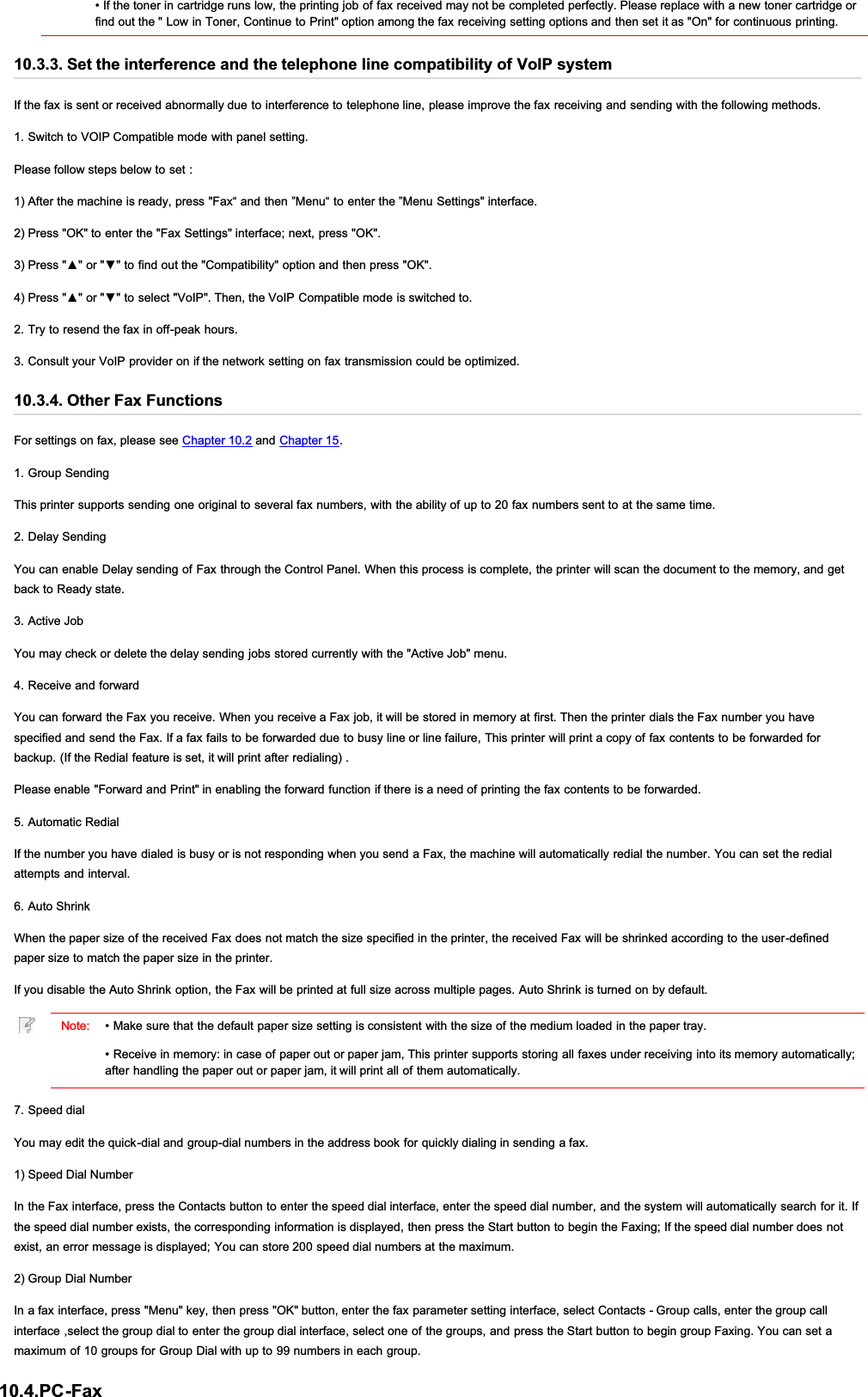 • If the toner in cartridge runs low, the printing job of fax received may not be completed perfectly. Please replace with a new toner cartridge orfind out the &quot; Low in Toner, Continue to Print&quot; option among the fax receiving setting options and then set it as &quot;On&quot; for continuous printing.10.3.3. Set the interference and the telephone line compatibility of VoIP systemIf the fax is sent or received abnormally due to interference to telephone line, please improve the fax receiving and sending with the following methods.1. Switch to VOIP Compatible mode with panel setting.Please follow steps below to set :1) After the machine is ready, press &quot;Fax“ and then ”Menu“ to enter the ”Menu Settings&quot; interface.2) Press &quot;OK&quot; to enter the &quot;Fax Settings&quot; interface; next, press &quot;OK&quot;.3UHVVŸRUźWRILQGRXWWKH&amp;RPSDWLELOLW\RSWLRQDQGWKHQSUHVV2.3UHVVŸRUźWRVHOHFW9R,37KHQWKH9R,3&amp;RPSDWLEOHPRGHLVVZLWFKHGWR2. Try to resend the fax in off-peak hours.3. Consult your VoIP provider on if the network setting on fax transmission could be optimized.10.3.4. Other Fax FunctionsFor settings on fax, please see Chapter 10.2 and Chapter 15.1. Group SendingThis printer supports sending one original to several fax numbers, with the ability of up to 20 fax numbers sent to at the same time.2. Delay SendingYou can enable Delay sending of Fax through the Control Panel. When this process is complete, the printer will scan the document to the memory, and getback to Ready state.3. Active JobYou may check or delete the delay sending jobs stored currently with the &quot;Active Job&quot; menu.4. Receive and forwardYou can forward the Fax you receive. When you receive a Fax job, it will be stored in memory at first. Then the printer dials the Fax number you havespecified and send the Fax. If a fax fails to be forwarded due to busy line or line failure, This printer will print a copy of fax contents to be forwarded forbackup. (If the Redial feature is set, it will print after redialing) .Please enable &quot;Forward and Print&quot; in enabling the forward function if there is a need of printing the fax contents to be forwarded.5. Automatic RedialIf the number you have dialed is busy or is not responding when you send a Fax, the machine will automatically redial the number. You can set the redialattempts and interval.6. Auto ShrinkWhen the paper size of the received Fax does not match the size specified in the printer, the received Fax will be shrinked according to the user-definedpaper size to match the paper size in the printer.If you disable the Auto Shrink option, the Fax will be printed at full size across multiple pages. Auto Shrink is turned on by default.Note: • Make sure that the default paper size setting is consistent with the size of the medium loaded in the paper tray.• Receive in memory: in case of paper out or paper jam, This printer supports storing all faxes under receiving into its memory automatically;after handling the paper out or paper jam, it will print all of them automatically.7. Speed dialYou may edit the quick-dial and group-dial numbers in the address book for quickly dialing in sending a fax.1) Speed Dial NumberIn the Fax interface, press the Contacts button to enter the speed dial interface, enter the speed dial number, and the system will automatically search for it. Ifthe speed dial number exists, the corresponding information is displayed, then press the Start button to begin the Faxing; If the speed dial number does notexist, an error message is displayed; You can store 200 speed dial numbers at the maximum.2) Group Dial NumberIn a fax interface, press &quot;Menu&quot; key, then press &quot;OK&quot; button, enter the fax parameter setting interface, select Contacts - Group calls, enter the group callinterface ,select the group dial to enter the group dial interface, select one of the groups, and press the Start button to begin group Faxing. You can set amaximum of 10 groups for Group Dial with up to 99 numbers in each group.10.4.PC-Fax