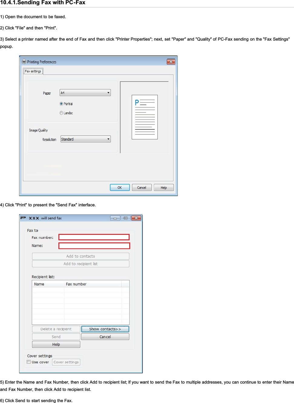 10.4.1.Sending Fax with PC-Fax1) Open the document to be faxed.2) Click &quot;File&quot; and then &quot;Print&quot;.3) Select a printer named after the end of Fax and then click &quot;Printer Properties&quot;; next, set &quot;Paper&quot; and &quot;Quality&quot; of PC-Fax sending on the &quot;Fax Settings&quot;popup.4) Click &quot;Print&quot; to present the &quot;Send Fax&quot; interface.5) Enter the Name and Fax Number, then click Add to recipient list; If you want to send the Fax to multiple addresses, you can continue to enter their Nameand Fax Number, then click Add to recipient list.6) Click Send to start sending the Fax.