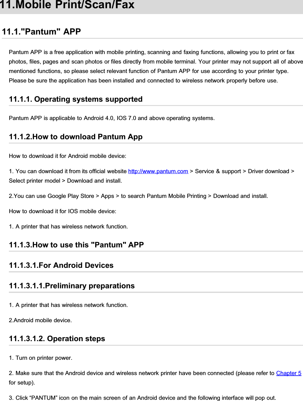 11.Mobile Print/Scan/Fax11.1.&quot;Pantum&quot; APPPantum APP is a free application with mobile printing, scanning and faxing functions, allowing you to print or faxphotos, files, pages and scan photos or files directly from mobile terminal. Your printer may not support all of abovementioned functions, so please select relevant function of Pantum APP for use according to your printer type.Please be sure the application has been installed and connected to wireless network properly before use.11.1.1. Operating systems supportedPantum APP is applicable to Android 4.0, IOS 7.0 and above operating systems.11.1.2.How to download Pantum AppHow to download it for Android mobile device:1. You can download it from its official website http://www.pantum.com &gt; Service &amp; support &gt; Driver download &gt;Select printer model &gt; Download and install.2.You can use Google Play Store &gt; Apps &gt; to search Pantum Mobile Printing &gt; Download and install.How to download it for IOS mobile device:1. A printer that has wireless network function.11.1.3.How to use this &quot;Pantum&quot; APP11.1.3.1.For Android Devices11.1.3.1.1.Preliminary preparations1. A printer that has wireless network function.2.Android mobile device.11.1.3.1.2. Operation steps1. Turn on printer power.2. Make sure that the Android device and wireless network printer have been connected (please refer to Chapter 5for setup).3. Click “PANTUM” icon on the main screen of an Android device and the following interface will pop out.