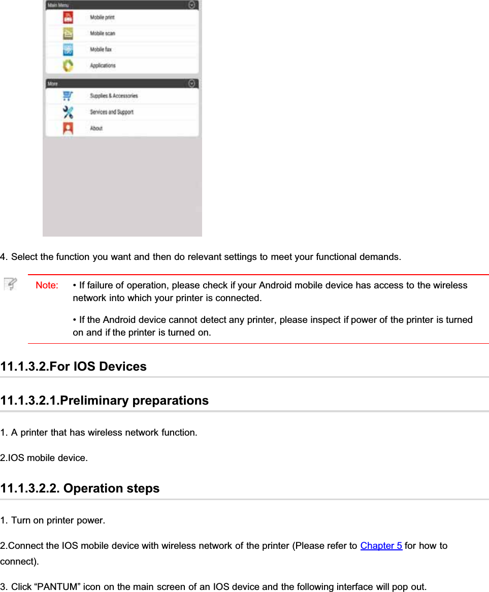 4. Select the function you want and then do relevant settings to meet your functional demands.Note: • If failure of operation, please check if your Android mobile device has access to the wirelessnetwork into which your printer is connected.• If the Android device cannot detect any printer, please inspect if power of the printer is turnedon and if the printer is turned on.11.1.3.2.For IOS Devices11.1.3.2.1.Preliminary preparations1. A printer that has wireless network function.2.IOS mobile device.11.1.3.2.2. Operation steps1. Turn on printer power.2.Connect the IOS mobile device with wireless network of the printer (Please refer to Chapter 5 for how toconnect).3. Click “PANTUM” icon on the main screen of an IOS device and the following interface will pop out.