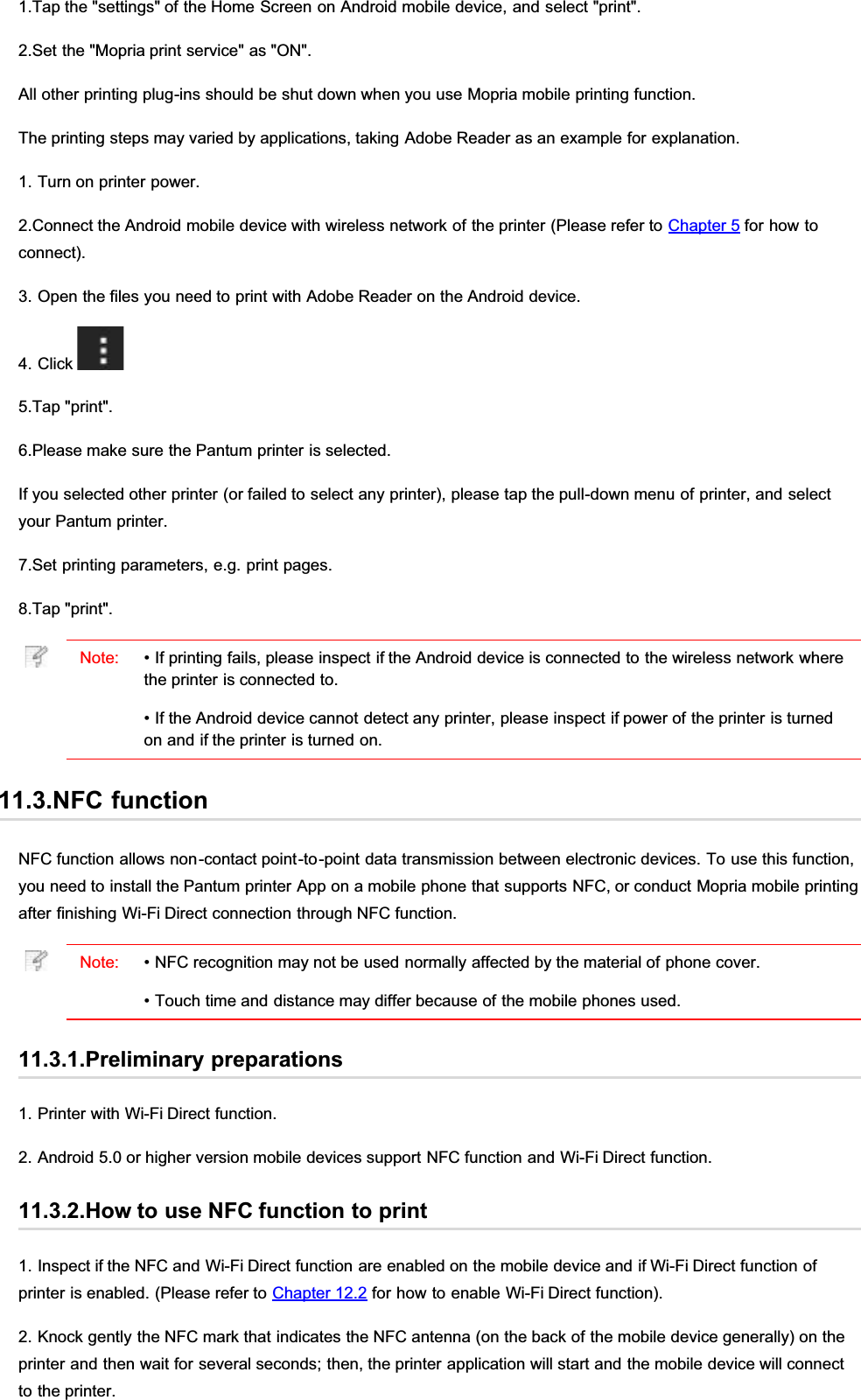1.Tap the &quot;settings&quot; of the Home Screen on Android mobile device, and select &quot;print&quot;.2.Set the &quot;Mopria print service&quot; as &quot;ON&quot;.All other printing plug-ins should be shut down when you use Mopria mobile printing function.The printing steps may varied by applications, taking Adobe Reader as an example for explanation.1. Turn on printer power.2.Connect the Android mobile device with wireless network of the printer (Please refer to Chapter 5 for how toconnect).3. Open the files you need to print with Adobe Reader on the Android device.4. Click 5.Tap &quot;print&quot;.6.Please make sure the Pantum printer is selected.If you selected other printer (or failed to select any printer), please tap the pull-down menu of printer, and selectyour Pantum printer.7.Set printing parameters, e.g. print pages.8.Tap &quot;print&quot;.Note: • If printing fails, please inspect if the Android device is connected to the wireless network wherethe printer is connected to.• If the Android device cannot detect any printer, please inspect if power of the printer is turnedon and if the printer is turned on.11.3.NFC functionNFC function allows non-contact point-to-point data transmission between electronic devices. To use this function,you need to install the Pantum printer App on a mobile phone that supports NFC, or conduct Mopria mobile printingafter finishing Wi-Fi Direct connection through NFC function.Note: • NFC recognition may not be used normally affected by the material of phone cover.• Touch time and distance may differ because of the mobile phones used.11.3.1.Preliminary preparations1. Printer with Wi-Fi Direct function.2. Android 5.0 or higher version mobile devices support NFC function and Wi-Fi Direct function.11.3.2.How to use NFC function to print1. Inspect if the NFC and Wi-Fi Direct function are enabled on the mobile device and if Wi-Fi Direct function ofprinter is enabled. (Please refer to Chapter 12.2 for how to enable Wi-Fi Direct function).2. Knock gently the NFC mark that indicates the NFC antenna (on the back of the mobile device generally) on theprinter and then wait for several seconds; then, the printer application will start and the mobile device will connectto the printer.